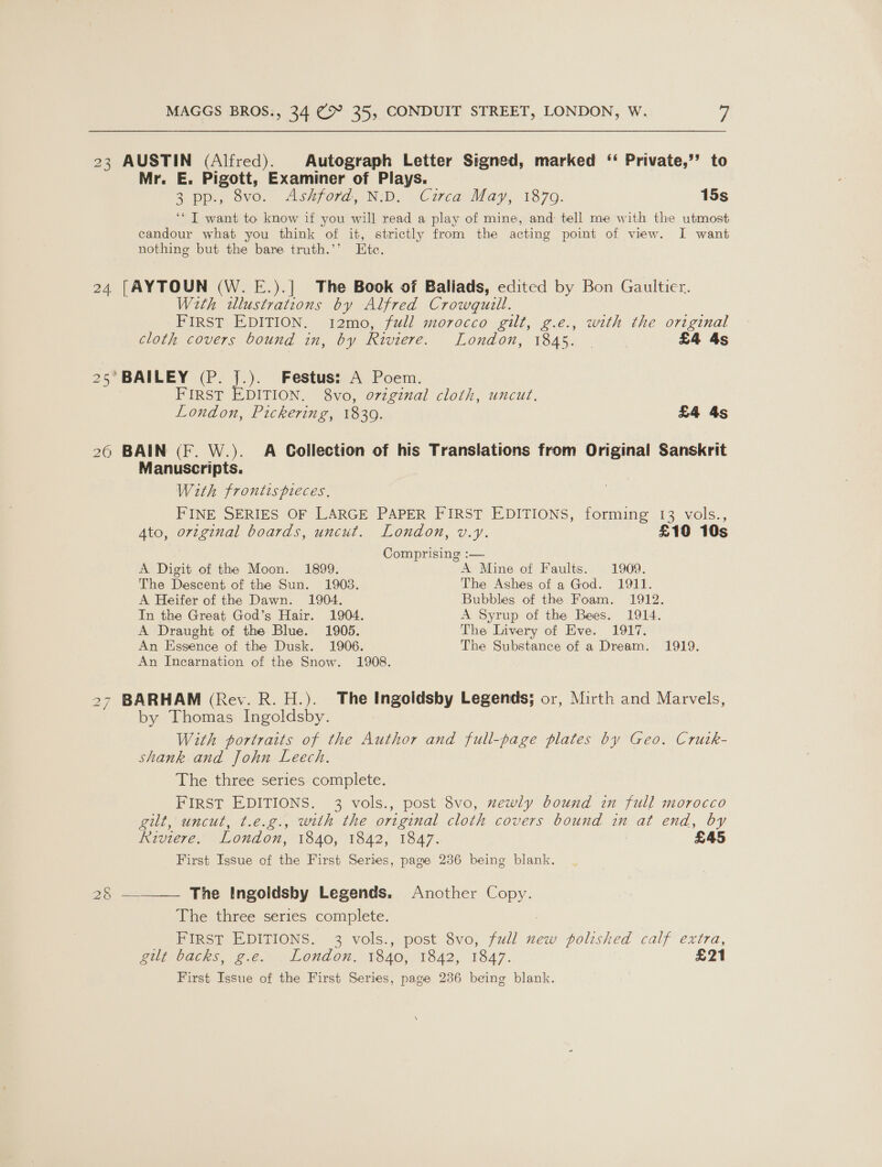 23 AUSTIN (Alfred). Autograph Letter Signed, marked ‘ Private,’’ to Mr. E. Pigott, Examiner of Plays. 2 pp.) ovo. Ashford, ND, Circa: May, 1870. 15s ‘I want to know if you will read a play of mine, and: tell me with the utmost ecandour what you think of it, strictly from the acting point of view. I want nothing but the bare truth.’’ Ete. 24 [AYTOUN (W. E.).] The Book of Ballads, edited by Bon Gaultier. With illustrations by Alfred Crowquill. FIRST EDITION. i12mo, full morocco gilt, g.e., with the original cloth covers bound in, by Riviere. London, 1845. . | £4 4s 25’ BAILEY (P. J.). Festus: A Poem. FIRST EDITION. 8vo, original cloth, uncut. London, Pickering, 1839. £4 4s 26 BAIN (F. W.). A Collection of his Translations from Original Sanskrit Manuscripts. With frontis pieces. FINE SERIES OF LARGE PAPER FIRST EDITIONS, forming 13 vols., Ato, original boards, uncut. London, v.y. £10 10s Comprising :— A Digit of the Moon. 1899. A Mine of Faults. 1909. The Descent of the Sun. 1903. The Ashes of a God. 1911. A Heifer of the Dawn. 1904. Bubbles of the Foam. 1912. In the Great God’s Hair. 1904. A Syrup of the Bees. 1914. A Draught of the Blue. 1905. The Livery of Eve. 1917. An Essence of the Dusk. 1906. The Substance of a Dream. 1919. An Incarnation of the Snow. 1908. 27 BARHAM (Rev. R. H.). The Ingoidsby Legends; or, Mirth and Marvels, by Thomas Ingoldsby. With portraits of the Author and full-page plates by Geo. Crutk- shank and John Leech. The three series complete. FIRST EDITIONS. 3 vols., post 8vo, mewly bound in full morocco git, uncut, t.e.g., with the original cloth covers bound in at end, by Riviere. London, 1840, 1842, 1847. : £45 First Issue of the First Series, page 236 being blank.  The Ingoldsby Legends. Another Copy. The three series complete. FIRST EDITIONS. 3 vols., post 8vo, full new polished calf extra, git backs, 2.¢. . Loudon. 1840, 1842, 1847. £21 First Issue of the First Series, page 236 being blank. By a=