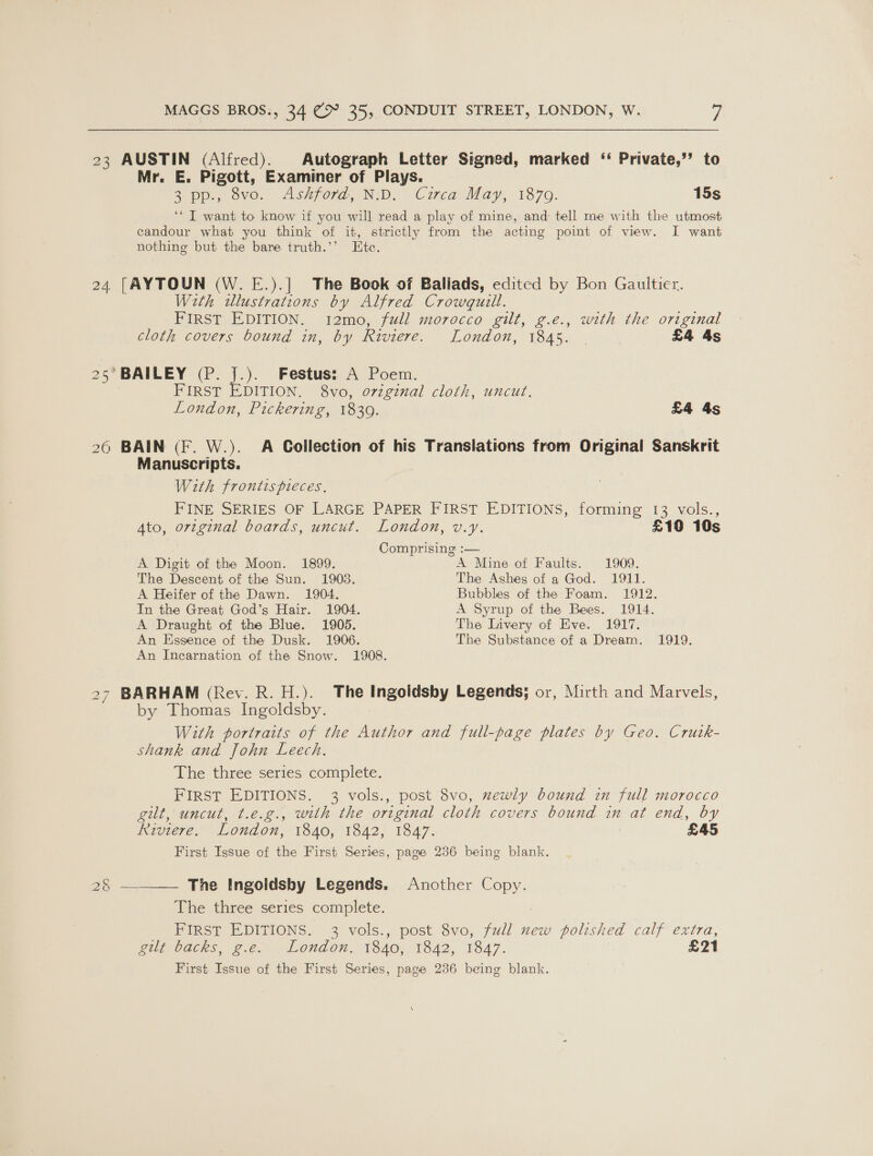 23 AUSTIN (Alfred). Autograph Letter Signed, marked ‘ Private,’’ to Mr. E. Pigott, Examiner of Plays. 2 pp.) ovo. Ashford, ND, Circa: May, 1870. 15s ‘I want to know if you will read a play of mine, and: tell me with the utmost ecandour what you think of it, strictly from the acting point of view. I want nothing but the bare truth.’’ Ete. 24 [AYTOUN (W. E.).] The Book of Ballads, edited by Bon Gaultier. With illustrations by Alfred Crowquill. FIRST EDITION. i12mo, full morocco gilt, g.e., with the original cloth covers bound in, by Riviere. London, 1845. . | £4 4s 25’ BAILEY (P. J.). Festus: A Poem. FIRST EDITION. 8vo, original cloth, uncut. London, Pickering, 1839. £4 4s 26 BAIN (F. W.). A Collection of his Translations from Original Sanskrit Manuscripts. With frontis pieces. FINE SERIES OF LARGE PAPER FIRST EDITIONS, forming 13 vols., Ato, original boards, uncut. London, v.y. £10 10s Comprising :— A Digit of the Moon. 1899. A Mine of Faults. 1909. The Descent of the Sun. 1903. The Ashes of a God. 1911. A Heifer of the Dawn. 1904. Bubbles of the Foam. 1912. In the Great God’s Hair. 1904. A Syrup of the Bees. 1914. A Draught of the Blue. 1905. The Livery of Eve. 1917. An Essence of the Dusk. 1906. The Substance of a Dream. 1919. An Incarnation of the Snow. 1908. 27 BARHAM (Rev. R. H.). The Ingoidsby Legends; or, Mirth and Marvels, by Thomas Ingoldsby. With portraits of the Author and full-page plates by Geo. Crutk- shank and John Leech. The three series complete. FIRST EDITIONS. 3 vols., post 8vo, mewly bound in full morocco git, uncut, t.e.g., with the original cloth covers bound in at end, by Riviere. London, 1840, 1842, 1847. : £45 First Issue of the First Series, page 236 being blank.  The Ingoldsby Legends. Another Copy. The three series complete. FIRST EDITIONS. 3 vols., post 8vo, full new polished calf extra, git backs, 2.¢. . Loudon. 1840, 1842, 1847. £21 First Issue of the First Series, page 236 being blank. By a=