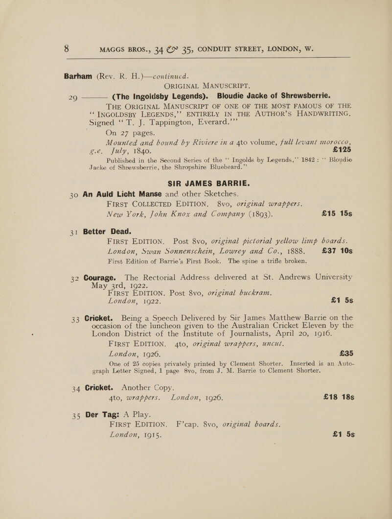  Barham (Rev. Rk. H.)—continued. ORIGINAL MANUSCRIPT. 29 ———— (The Ingoidsby Legends). Bloudie Jacke of Shrewsberrie. THE ORIGINAL MANUSCRIPT OF ONE OF THE MOST FAMOUS OF THE ‘¢ INGOLDSBY LEGENDS,’’ ENTIRELY IN THE AUTHOR’S HANDWRITING. Signed ‘‘ T. J. Tappington, Everard.’”’ Oni 27 pages. Mounted and bound by Riviere in a 4to volume, full levant morocco, g.e, fuly, 1840. | £125 Published in the Second Series of the ‘‘ Ingolds by Legends,’’ 1842: ‘* Bloudie Jacke of Shrewsberrie, the Shropshire Bluebeard.”’ SIR JAMES BARRIE. 30 An Auld Licht Manse and other Sketches. FIRST COLLECTED EDITION. 8vo, o7rzginal wrappers. New York, John Knox and Company (1893). £15 15s 31 Better Dead. FiIrSt EDITION. Post 8vo, ovzginal pictorial yellow limp boards. London, Swan Sonnenschein, Lowrey and Co., 1888. £37 10s First Edition of Barrie’s First Book. The spine a trifle broken. 32 Courage. The Rectorial Address delivered at St. Andrews University May 3rd, 1922. FIRST EDITION. Post 8vo, orzginal buckram. London, 1O22: £1 5s 33 Cricket. Being a Sveech Delivered by Sir James Matthew Barrie on the occasion of the luncheon given to the Australian Cricket Eleven by the London District of the Institute of Journalists, April 20, 1916. First EDITION. 4to, ovzginal wrappers, uncut. London, 1920. £35 One of 25 copies privately printed by Clement Shorter. Inserted is an Auto- graph Letter Signed, 1 page 8vo, from J. M. Barrie to Clement Shorter. 34 Cricket. Another Copy. Ato, wrappers. London, 1926. £18 18s 35 Der Tag: A Play. FIRST EDITION. F’cap. 8vo, ozzginal boards. Loudon, O15. £1 5s