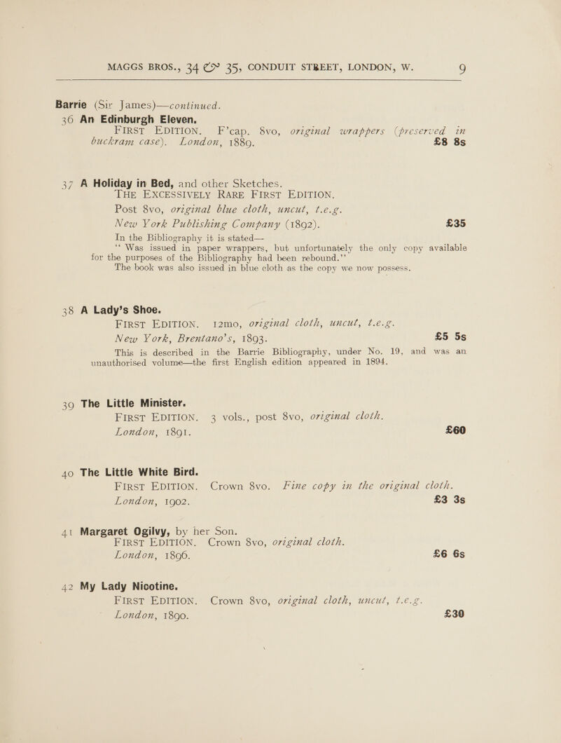 Barrie (Sir James)—continued. 36 An Edinburgh Eleven. FIRST EDITION. F’cap. 8vo, original wrappers (preserved in buckram case). London, 1889. £8 8s 37 A Holiday in Bed, and other Sketches. THE EXCESSIVELY RARE FIRST EDITION. Post 8vo, o7vzginal blue cloth, uncut, t.e.g. New York Publishing Company (1892). £35 In the Bibliography it is stated— ‘* Was issued in paper wrappers, but unfortunately the only copy available for the purposes of the Bibliography had been rebound.”’ The book was also issued in blue cloth as the copy we now possess. 38 A Lady’s Shoe. FIRST EDITION. 12mo, orginal cloth, uncut, t.e.g. New York, Brentano’s, 1803. £5 5s This is described in the Barrie Bibliography, under No. 19, and was an unauthorised yolume—the first English edition appeared in 1894. 39 The Little Minister. FIRST EDITION. 3 vols., post 8vo, orzginal cloth. London, 18091. £60 40 The Little White Bird. FIRST EDITION. Crown 8vo. Fine copy in the original cloth. London, 1902. £3 3s 41 Margaret Ogilvy, by her Son. or FIRST EDITION. Crown 8vo, ovzgznal cloth. London, 1800. £6 6s 42 My Lady Nicotine. FIRST EDITION. Crown 8vo, original cloth, uncut, f.é.g.