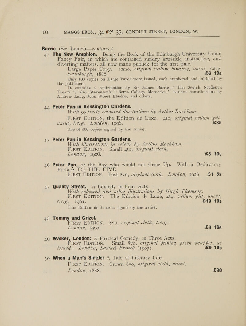   Barrie (Sir James)—continued. 43 The New Amphion. Being the Book of the Edinburgh University Union Fancy Fair, in which are contained sundry artistick, instructive, and diverting matters, all now made publick for the first time. Large Paper Copy. 12mo, original vellum binding, uncut, ¢.é.g. Edinburgh, 1880. £6 10s Only 100 copies on Large Paper were issued, each numbered and initialed by the publishers. It contains a contribution by Sir James Barrie—‘‘ The Scotch Student’s Dream ’’; also Stevenson’s ‘‘ Some College Memories,’’ besides contributions by Andrew Lang, John Stuart Blackie, and others. 44 Peter Pan in Kensington Cardens, With 50 finely coloured illustrations by Arthur Rackham. First EDITION, the Edition de Luxe. to, ovzginal vellum gilt, uncut, t.é.¢. LOHAN, 106. £35 One of 500 copies signed by the Artist. A5 Peter Pan in Kensington Gardens. With tllustratzons in colour by Arthur Rackham. FIRST EDITION. Small ato, o7zgznal cloth. LOuAON, QO. £8 10s 46 Peter Pan, or the Boy who would not Grow Up. With a ‘Dedicatory Pretace TO [HE Five. FIRST EDITION. Post 8vo, original cloth. London, 1928. £1 5s 47 Quality Street. A Comedy in Four Acts. - With coloured and other illustrations by Hugh Thomson. FIRST EDITION. The Edition de Luxe, 4to, vellum gilt, uncut, be. 2 FOOT: ) £18 10s This Edition de Luxe is signed by the Artist. 48 Tommy and Grizel. : FIRST EDITION. 8vo, o7zginal cloth, t.é.g. London, 1900. £3 10s 49 Walker, London: A Farcical Comedy, in Three Acts. FIRST EDITION. Small 8vo, o7zginal printed green wrapper, as wssued. London, Samuel French (1907). £9 10s 50 When a Man’s Single: A Tale of Literary Life. First EDITION. Crown 8vo, o7iginal cloth, uncut, London, 1888. £30