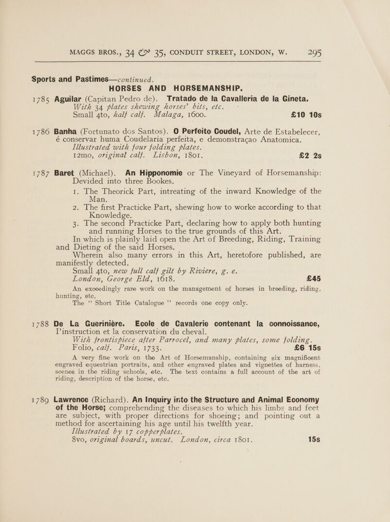 Sports and Pastimes—continued. | HORSES AND HORSEMANSHIP. 1785 Aguilar (Capitan Pedro de). Tratado de la Cavalleria de la Gineta. With 34 plates shewing horses’ bits, etc. Small 4to, Zalf calf. Malaga, 1600. £10 10s 1786 Banha (Fortunato des Santos). O Perfeito Coudel, Arte de Estabelecer, é conservar huma Coudelaria perfeita, e demonstracao Anatomica. Illustrated with four folding plates. 12mo, o7iginal calf. Lisbon, 1801. £2 2s 1787 Baret (Michael). An Hipponomie or The Vineyard of Horsemanship: Devided into three Bookes. 1. The Theorick Part, intreating of the inward Knowledge of the Man. 2.. The first Practicke Part, Ss how to worke according to that Knowledge. 3. Ihe second Practicke Part, dectauiis how to apply both hunting and running Horses to the true grounds of this Art. In which is plainly laid open the Art of Breeding, Riding, Training and Dieting of the said Horses. Wherein also many errors in this Art, heretofore published, are manifestly detected. Small 4to, zew full calf gilt by Riviere, Bae London, George Eld, 1618. £45 An exceedingly rare work on the management of horses in breeding, riding, hunting, ete. The ‘‘ Short Title Catalogue ’’ records one copy only. 1788 De La Gueriniére. Ecole de Cavalerie contenant la connoissance, T’ instruction et la conservation du cheval. With frontispiece after Parrocel, and many plates, some folding. Polio, <ai/. .£ 71s, 1733. £6 15s A very fine work on the Art of Horsemanship, containing six magnificent engraved equestrian portraits, and other engraved plates and vignettes of harness, scenes in the riding schools, ete. The text contains a full account of the art of riding, description of the horse, etc. 1 79 Lawrence (Richard). An Inquiry into the Structure and Animal Economy of the Horse; comprehending the diseases to which his limbs and feet are subject, with proper directions for shoeing; and pointing out a method for ascertaining his age until his twelfth year. Illustrated by 17 copperplates. 8vo, orzginal boards, uncut. London, circa 1801. 15s