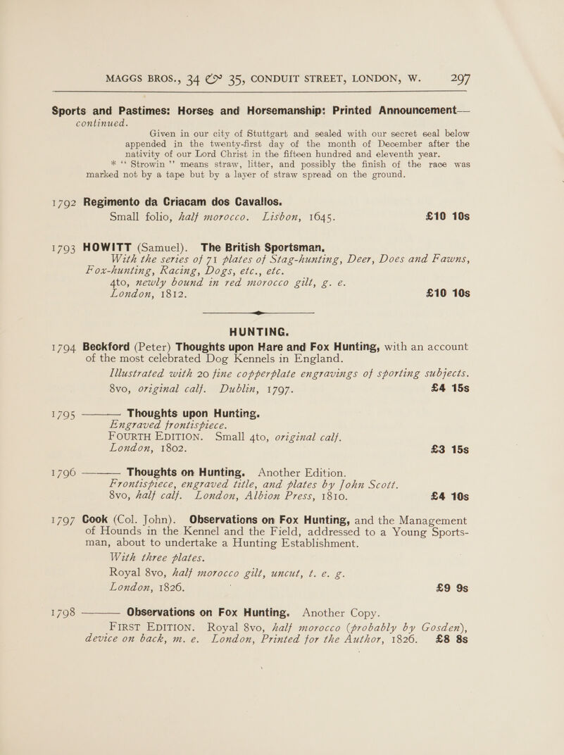  172 1793 1704 1795 Given in our city of Stuttgart and sealed with our secret seal below appended in the twenty-first day of the month of December after the nativity of our Lord Christ in the fifteen hundred and eleventh year. * ‘* Strowin ’’ means straw, litter, and possibly the finish of the race was marked not by a tape but by a layer of straw spread on the ground. Regimento da Criacam dos Cavallios. Small folio, Zalf morocco. Lisbon, 1645. £10 10s HOWITT (Samuel). The British Sportsman, With the series of 71 plates of Stag-hunting, Deer, Does and Fawns, Fox-hunting, Racing, Dogs, etc., etc. 4to, newly bound in red morocco gill, g. e. London, 1812. £190 10s a Be HUNTING. Beckford (Peter) Thoughts upon Hare and Fox Hunting, with an account of the most celebrated Dog Kennels in England. Illustrated with 20 fine copperplate engravings of sporting subjects. 8vo, original calf. Dublin, 1797. £4 15s Thoughts upon Hunting. Engraved frontispiece. FOURTH EDITION. Small 4to, original calf. London, 1802. £3 15s  oe . Thoughts on Hunting. Another Edition. Frontispiece, engraved title, and plates by John Scott. 8vo, half calf. London, Albion Press, 1810. £4 10s  Cook (Col. John). Observations on Fox Hunting, and the Management of Hounds in the Kennel and the Field, addressed to a Young Sports- man, about to undertake a Hunting Establishment. Wirth three plates. Royal 8vo, half morocco gilt, uncut, ¢. e€. g. London, 1826. | £9 9s  Observations on Fox Hunting. Another Copy. First EDITION. Royal 8vo, half morocco (probably by Gosden), device on back, m. e. London, Printed for the Author, 1826. £8 8s \