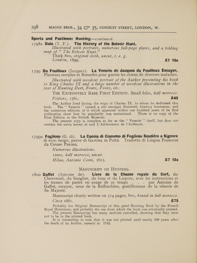 Sports and Pastimes: Hunting—continucd. _ 1798a Dale (T. F.). The History of the Belvoir Hunt. Illustrated with portraits, numerous full-page plates, and a folding map of ‘‘ The Belvoir Hunt.’’ | Thick 8vo, ovzginal cloth, uncut, t. é. g. London, 1899. | £1 10s 1799 Du Fouilloux (Jacques). La Venerie de Jacques du Fouilloux Escuyer, Plusieurs receptes et Remedes pour guerin les chiens de diverses maladies. Illustrated with woodcut portrait of the Author presenting his book to King Charles IX and a large number of woodcut illustrations in the text of Hunting Deer, Boars, Foxes, etc. THE EXCESSIVELY RARE FIRST EDITION. Small folio, alf morocco. Pottie7s, 15 0r: £45 The Author lived during the reign of Charles IX. to whom he dedicated this book. The ‘‘ Venerie ’’ caused a stir amongst Sixteenth Century huntsmen, and the numerous editions of it which appeared within one hundred years of its first publication show how its popularity was maintained. There is no copy of the First Edition in the British Museum. The present copy is complete as far as the ‘‘ Venerie ’’ itself, but does not contain the extra leaves at end L’Adolescence de ]’Autheurs. 1799a Foglioso (G. di). La Caccia di Giacomo di Fogiloso Scudifro e Signore di esso luogo, paese di Gastina in Poitt. Tradotta di Lingua Francese da Cesare Parona. Numerous illustrations. 12mo, half morocco, uncut. Milan, Antonio Comi, 1615. £7 15s MANUSCRIPT ON HUNTING. 1800 Gaffet (Antoine de). Livre de la Chasse royale du Cerf, du. Cheuvreuil, du Sanglier, du loup et du Liepvre, avec les instructions et les termes de parler en usage de ce temps . . . par Antoine de Gaffet, escuyer, sieur de la Briffardiére, gentilhomme de la vénerie de Sa Mayjesté. Manuscript clearly written on 514 pages, 8vo, bound in full morocco. Circa 1661. £75 Probably the Original Manuscript of this great Hunting Book by the French Royal Huntsman, and probably the one from which the book was eventually printed. The present Manuscript has many sections cancelled, showing that they were not to be in the printed book. It is interesting to note that it was not printed until nearly 100 years after the death of its Author, namely in 1742.