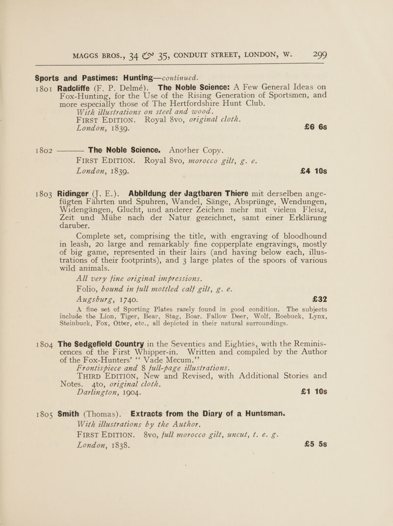  Sports and Pastimes: Hunting—continued. 1801 Radcliffe (F. P. Delmé). The Noble Science: A Few General Ideas on Fox-Hunting, for the Use of the Rising Generation of Sportsmen, and more especially those of The Hertfordshire Hunt Club. With illustrations on steel and wood. First EDITION. Royal 8vo, original cloth. London, 1839. £6 6s 1802  The Noble Science. Another Copy. FIRST EDITION. Royal 8vo, morocco gilt, g. e. London, 1839. £4 10s 1803 Ridinger (J. E.). Abbildung der Jagtbaren Thiere mit derselben ange- fiigten Fahrten und Spuhren, Wandel, Sange, Abspriinge, Wendungen, Widengangen, Glucht, und anderer Zeichen mehr mit vielem Fleisz, Zeit und Miihe nach der Natur gezeichnet, samt einer Erklarung daruber. Complete set, comprising the title, with engraving of bloodhound in leash, 20 large and remarkably fine copperplate engravings, mostly of big game, represented in their lairs (and having below each, illus- trations of their footprints), and 3 large plates of the spoors of various wild animals. All very fine original impressions. Folio, bound in full mottled calf gilt, g. e. Augsburg, 1740. £32 A fine set of Sporting Plates rarely found in good condition. The subjects include the Lion, Tiger, Bear, Stag, Boar. Fallow Deer, Wolf, Roebuck, Lynx, Steinbuck, Fox, Otter, etc., all depicted in their natural surroundings. 1804 The Sedgefield Country in the Seventies and Eighties, with the Reminis- cences of the First Whipper-in. Written and compiled by the Author of the Fox-Hunters’ ‘‘ Vade Mecum.’’ Frontispiece and 8 full-page illustrations. THIRD EDITION, New and Revised, with Additional Stories and Notes. 4to, ovzgznal cloth. Darlington, 1904. £1 10s 1805 Smith (Thomas). Extracts from the Diary of a Huntsman. With illustrations by the Author. FIRST EDITION. 8vo, full morocco gilt, uncut, ¢. é. g.