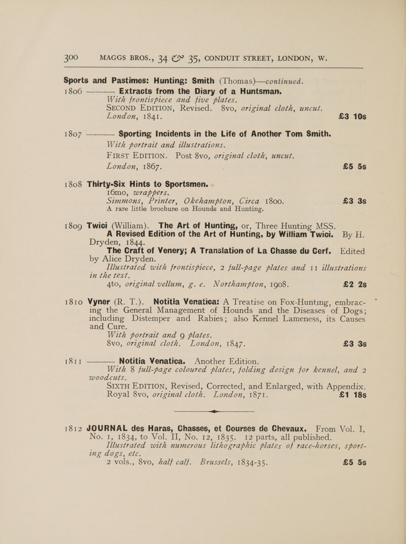 Sports and Pastimes: Hunting: Smith (Thomas)—continued.  1806 — . Extracts from the Diary of a Huntsman. With frontispiece and five plates. SECOND EDITION, Revised. 8vo, o7zginal cloth, uncut. London, 1841. £3 10s 1807 . Sporting Incidents in the Life of Another Tom Smith.  Wath portrait and illustrations. FIRST EDITION. Post 8vo, o7zginal cloth, uncut. London, 1867. sy ee £5 5s 1808 Thirty-Six Hints to Sportsmen. 16mo, wrappers. Simmons, Printer, Okehampton, Circa 1800. £3 3s A rare little brochure on Hounds and Hunting. 1809 Twict (Wiliam). The Art of Hunting, or, Three Hunting MSS. A Revised Edition of the Art of Hunting, by William oy wici. By Fi. Dryden, 1844. The Craft of Venery; A Translation of La Chasse du Cerf. Edited by Alice Dryden. Illustrated with frontisprece, 2 full-page plates and 11 illustrations an the text. Ato, orvzginal vellum, g.e. Northampton, 1908. £2 2s 1810 Vyner (R. T.). Notitia Venatica: A Treatise on Fox-Hunting, embrac- ing the General Management of Hounds and the Diseases of Dogs; including Distemper and Rabies; also Kennel Lameness, its Causes and Cure. With portrait and 9g plates. 8vo, orzginal cloth. London, 1847. £3 3s Notitia Venatica. Another Edition. With 8 full-page coloured plates, folding design for kennel, and 2 ISI  woodcuts. SIXTH EDITION, Revised, Corrected, and Enlarged, with Appendix. Royal 8vo, original cloth. London, [O7T. £1 18s SS 1812 JOURNAL des Haras, Chasses, et Gourses de Chevaux. From Vol. I, No. ‘1,. 1834, to Vol. 1], No. 12, 1335. 12 parts, alloublicned. Illustrated with numerous litho graphic plates of race-horses, sport- ng dogs, etc. 2 vols., 3vo, Zalf calj,, Brussels, Wo3a-35. £5 5s