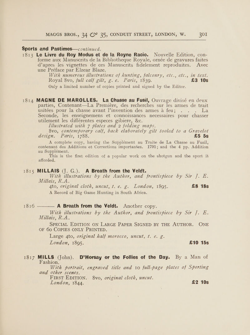 Sports and Pastimes—c ontinued. 1813 Le Livre du Roy Modus et de la Royne Racio. Nouvelle Edition, con- forme aux Manuscrits de la Bibliotheque Royale, ornée de gravures faites d’apres les vignettes de ces Manuscrits fidelement reproduites. Avec une Préface par Elzear Blaze. With numerous illustrations of hunting, falconry, etc., efc., in text. Royal vo, full calf gilt, g. é: Paris, 1830: £3 10s Only a limited number of copies printed and signed by the Editor. 1814 MAGNE DE MAROLLES. La Chasse au Fusil, Ouvrage divisé en deux parties, Contenant—La Premiere, des recherches sur les armes de trait usitées pour la chasse avant linvention des armes a feu; . . . La Seconde, les enseignemens et connoissances necessaires pour chasser utilement les différentes especes gibiere, &amp;c. Illustrated with 7 plates and 2 folding maps. 8vo, contemporary calf, back elaborately gilt tooled to a Gravelot despa. Paris: 173s. £5 5s A complete copy, having the Supplément au Traite de La Chasse au Fusil, contenant des Additions et Corrections importantes. 1791; and the 4 pp. Addition au Supplément. This is the first edition of a popular work on the shotgun and the sport it afforded. 1815 MILLAIS (J. G.). A Breath from the Veldt. With illustrations by the Author, and frontispiece by Sir f. E. Millais, R.A. Ate, o72g7al cloth, uncut, ¢. ¢. g. London, 1805. £8 18s A Record of Big Game Hunting in South Africa. 1816 ———— A Breath from the Veldt. Another copy. With illustrations by the Author, and frontispiece by Sir J. E. Millais, R.A. SPECIAL EDITION ON LARGE PAPER SIGNED BY THE AUTHOR. ONE OF 60 COPIES ONLY PRINTED. Large 4to, orzginal half morocco, uncut, ¢. eé. g. London, 1895. £10 15s 1817 MILLS (John). D’Horsay or the Follies of the Day. By a Man of Fashion. With portrait, engraved title and 10 full-page plates of Sporting and other scenes. FIRST EDITION. 8vo, original cloth, uncut.