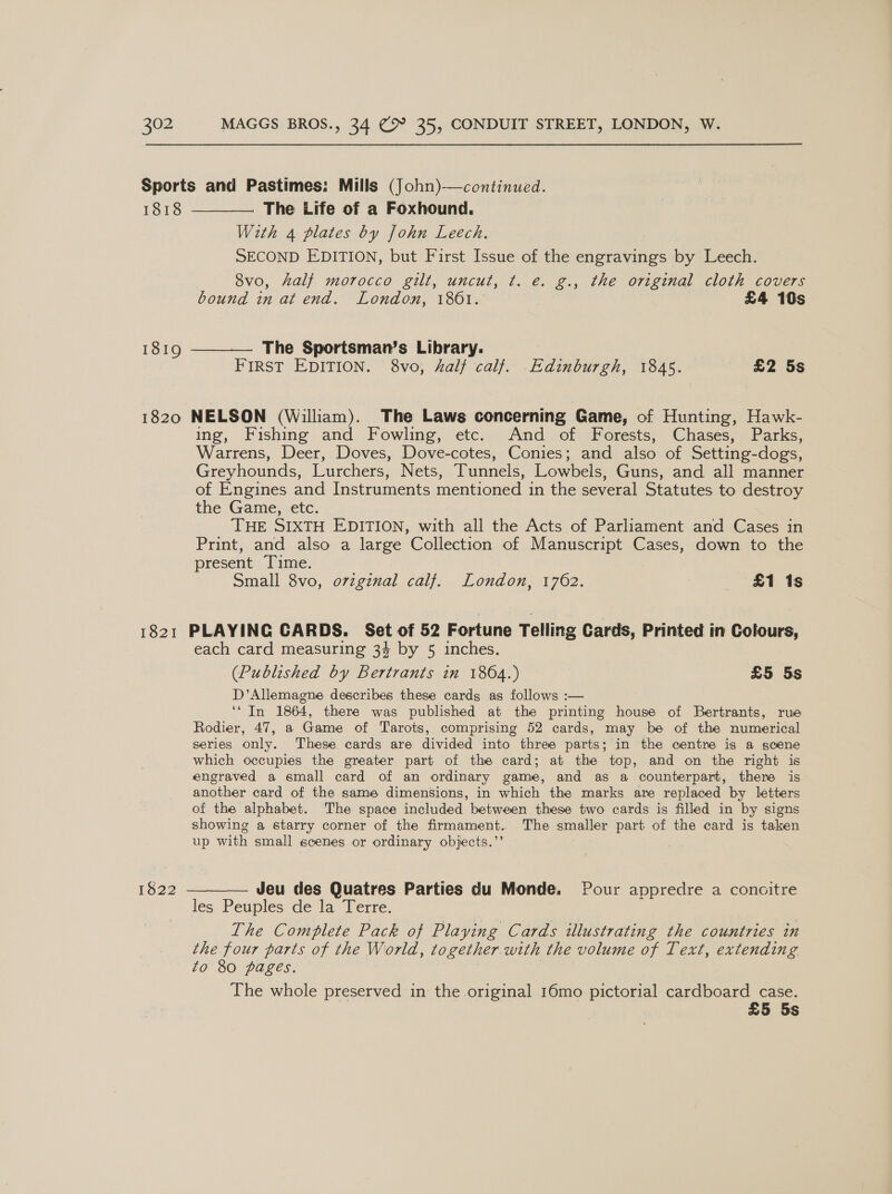 1818 1819 With 4 plates by John Leech. SECOND EDITION, but First Issue of the engravings by Leech. 8vo, half morocco gilt, uncut, ¢t. e. g., the original cloth covers bound in at end. London, 1801. 7 £4 10s FIRST EDITION. 8vo, half calf. Edinburgh, 1845. £2 5s ing, Fishing and Fowling, etc. And of Forests, Chases, Parks, Warrens, Deer, Doves, Dove-cotes, Conies; and also of Setting-dogs, Greyhounds, Lurchers, Nets, Tunnels, Lowbels, Guns, and all manner of Engines and Instruments mentioned in the several Statutes to destroy the Game, etc. THE SIXTH EDITION, with all the Acts of Parliament and Cases in Print, and also a large Collection of Manuscript Cases, down to the present Time. Small 8vo, oviginal calf. London, 1762. £1 1s 1822 each card measuring 34 by 5 inches. (Published by Bertrants in 1864.) £5 5s D’Allemagne describes these cards as follows :— ‘“ In 1864, there was published at the printing house of Bertrants, rue Rodier, 47, a Game of Tarots, comprising 52 cards, may be of the numerical series only. These cards are divided into three parts; in the centre is a scene which occupies the greater part of the card; at the top, and on the right is engraved a small card of an ordinary game, and as a counterpart, there is another card of the same dimensions, in which the marks are replaced by letters of the alphabet. The space included between these two cards is filled in by signs showing a starry corner of the firmament. The smaller part of the card is taken up with small scenes or ordinary objects.’’ Jeu des Quatres Parties du Monde. Pour appredre a concitre The Complete Pack of Playing Cards illustrating the countries in the four parts of the World, together with the volume of Text, extending Zo 80 pages. 7 | The whole preserved in the original 16mo pictorial cardboard case. £5 5s