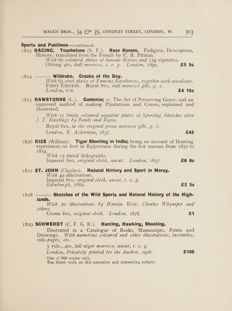 1823 1824 1825 1826 1828 1829  RACING. Touchstone (S. F.). Race Horses. Pedigree, Description, History, translated from the French by C. B. Pitman. With 60 coloured plates of famous Horses and 134 vignettes. Oblong 4to, half morocco, t. e. g. London, 1890. £5 5s  Wildrake. Cracks of the Day. With 65 steel plates of Famous Racehorses, together with woodcuts. FIRST EDITION. Royal 8vo, half morocco gilt, g. e. London, N.D. £4 15s RAWSTORNE (L.). Gamonia; or, The Art of Preserving Game; and an improved method of making Plantations and Covers, explained and illustrated. Weth 15 finely coloured aquatint plates of Sporting Sketches after J]. I. Rawlings by Banks and Reeve. Royal 8vo, 2m the original green morocco gilt, g. é. London, R. Ackerman, 1837. £45 RICE (William). Tiger Shooting in India; being an account of Hunting experiences on foot in Rajpootana during the hot seasons from 1850 to 1854. With 12 tinted lithographs. Imperial 8vo, ovzgznal cloth, uncut. London, 1857. £6 6s ST. JOHN (Charles). Natural History and Sport in Moray. With 40 dlustrations. Imperial 8vo, ovzgznal cloth, uncut, ¢t. e. g. Edinburgh, 1882. £2 5s Sketches of the Wild Sports and Natural History of the High- lands. With 70 illustrations by Harrim Weir, Charles Whymper and others. Crown 8vo, original cloth. London, 1878. £1 SCHWERDT (C. F. G. R.). Hunting, Hawking, Shooting. Illustrated in a Catalogue of Books, Manuscripts, Prints and Drawings. With numerous coloured and other illustrations, facsimiles, title-pages, etc. 3 vols., 4to, full nzger morocco, uncut, t. e. g. London, Privately printed for the Author, 1928. £100 One of 300 copies only. The finest work on this extensive and interesting subject.