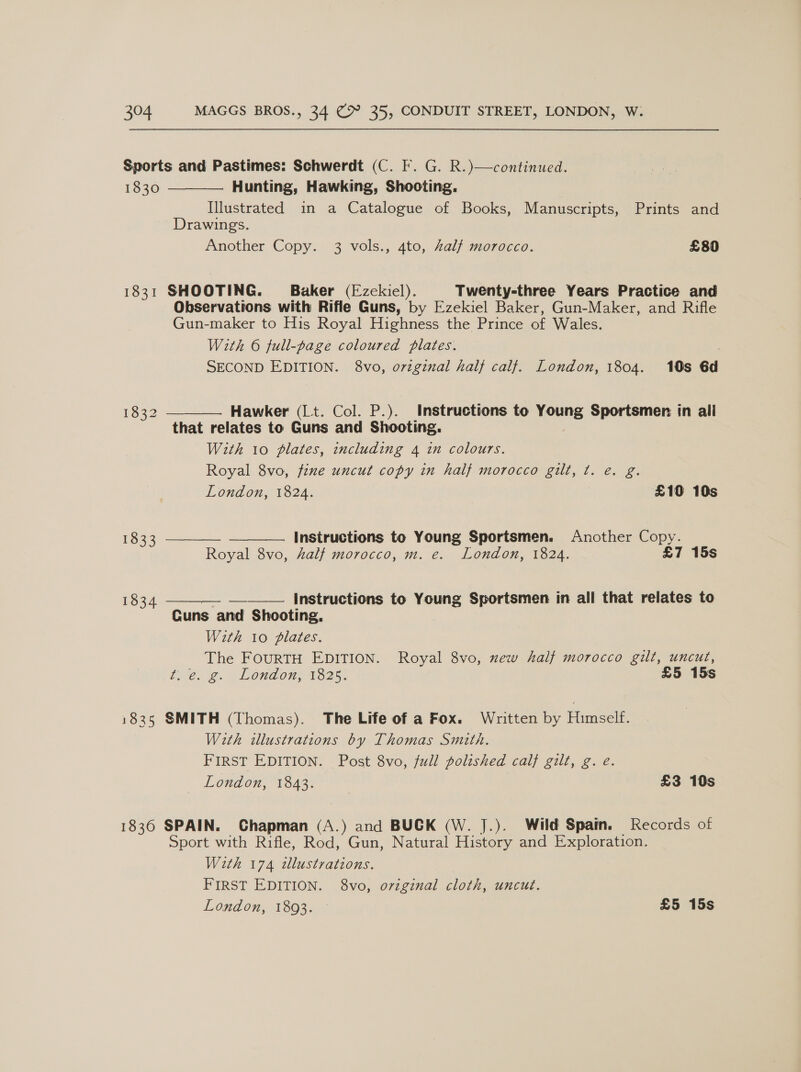 Sports and Pastimes: Schwerdt (C. F. G. R.)—continued.  1830 Hunting, Hawking, Shooting. Illustrated in a Catalogue of Books, Manuscripts, Prints and Drawings. Another Copy. 3 vols., 4to, Zalf morocco. £80 1831 SHOOTING. Baker (Ezekiel). Twenty-three Years Practice and Observations with Rifle Guns, by Ezekiel Baker, Gun-Maker, and Rifle Gun-maker to His Royal Highness the Prince of Wales. With 6 full-page coloured plates. | SECOND EDITION. 8vo, original half calf. London, 1804. 10s 6d  Hawker (Lt. Col. P.). Instructions to Young Sportsmen in all that relates to Guns and Shooting. With 10 plates, including 4 in colours. Royal 8vo, fine uncut copy in half morocco gilt, t. e. g. 1832   London, 1824. £10 10s 1833 Instructions to Young Sportsmen. Another Copy. Royal 8vo, half morocco, m. e. London, 1824. £7 15s 1834 ——__—- —-_—___ Instructions to Young Sportsmen in all that relates to Cuns and Shooting, With 10 plates. The FOURTH EDITION. Royal 8vo, new half morocco gilt, uncut, tiie. @. Londons 1825. £5 15s 1835 SMITH (Thomas). The Life of a Fox. Written by Himself. With illustrations by Thomas Smith. FIRST EDITION. Post 8vo, full polished calf gilt, g. é. London, 1843. £3 10s 1836 SPAIN. Chapman (A.) and BUCK (W. J.). Wild Spain. Records of Sport with Rifle, Rod, Gun, Natural History and Exploration. With 174 illustrations. FIRST EDITION. 8vo, original cloth, uncut.