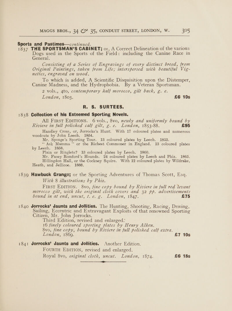 Sports and Pastimes—continued. 1837 THE SPORTSMAN’S CABINET; or, A Correct Delineation of the various Dogs used in the Sports of the Field: including the Canine Race in General. Consisting of a Series of Engravings of every distinct breed, from Original Paintings, taken from Life; interspersed with beautiful Vig- nettles, engraved on wood. To which is added, A Scientific Disquisition upon the Distemper, Canine Madness, and the Hydrophobia. By a Veteran Sportsman. 2 vols., 4to, contemporary half morocco, gilt back, g. e. London, 1803. £6 19s R. S. SURTEES. 1838 Collection of his Esteemed Sporting Novels. All First EDITIONS. 6 vols., 8vo, xewly and uniformly bound by Riviere in full polished calf gilt, g. e. London, 1853-88. £95 Handley Cross, or, Jorrocks’s Hunt. With 17 coloured plates and numerous woodcuts by John Leech. 1854. Mr. Sponge’s Sporting Tour.. 18 coloured plates by Leech. 1853. ‘‘ Ask Mamma ”’ or the Richest Commoner in England. 13 coloured plates by Leech. 1858. Plain or Ringlets? 13 coloured plates by Leech. 1860. Mr. Facey Romford’s Hounds. 24 coloured plates by Leech and Phiz. 1865. Hillingdon Hall, or the Cockney Squire. With 12 coloured plates by Wildrake, Heath, and Jellicoe. 1888. 1839 Hawbuck Grange; or the Sporting Adventures of Thomas Scott, Esq. With 8 illustrations by Phiz. FIRST EDITION. 8vo, fine copy bound by Riviere in full red levant morocco gilt, with the original cloth covers and 32 pp. advertisements bound in at end, uncut, ¢t. e. g. London, 1847. £75 1840 Jorrocks’ Jaunts and Jollities. The Hunting, Shooting, Racing, Driving, Sailing, Eccentric and Extravagant Exploits of that renowned Sporting Citizen, Mr. John Jorrocks. Third Edition, revised and enlarged: 160 fenely coloured sporting plates by Henry Alken. 8vo, fene copy, bound by Riviere in full polished calf extra. London, 1869. £7 10s 1841 Jorrocks’ Jaunts and Jollities. Another Edition. _ FOURTH EDITION, revised and enlarged. Royal 8vo, original cloth, uncut. London, 1874. £6 18s rr cr eR eres