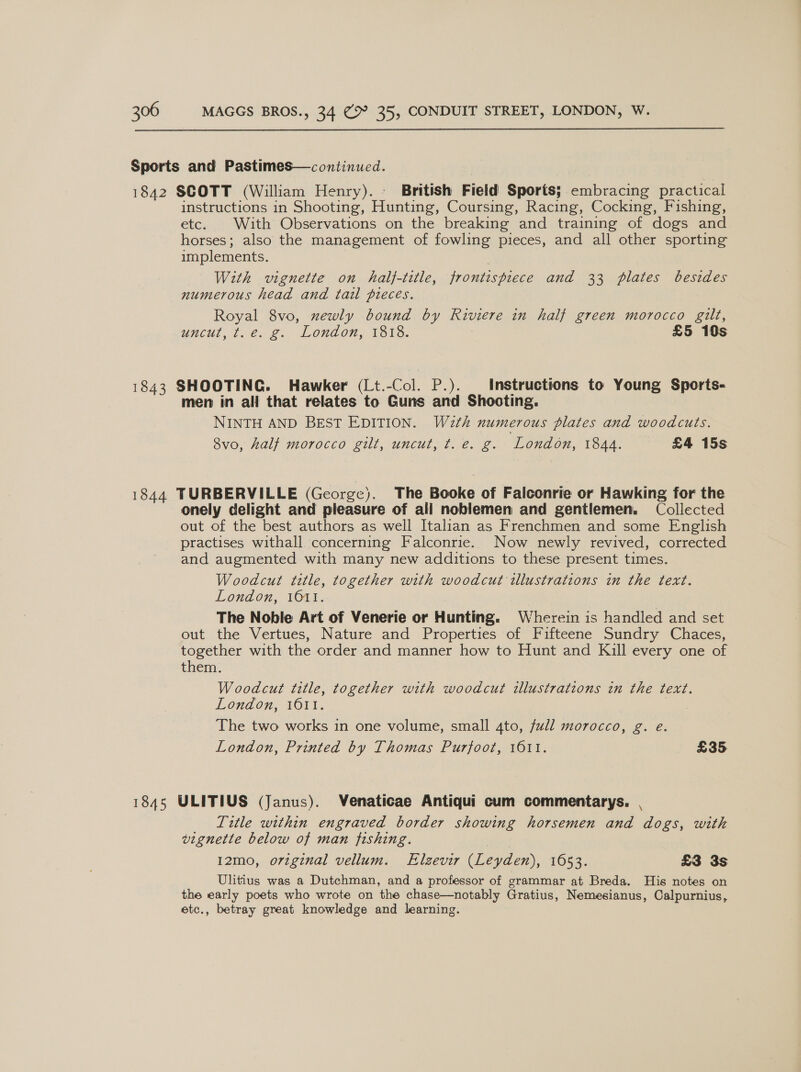  Sports and Pastimes—continued. 1842 SCOTT (William Henry). - British Field Sports; embracing practical instructions in Shooting, Huating, Coursing, Racing, Cocking, Fishing, etc. With Observations on the breaking and training of dogs and horses; also the management of fowling pieces, and all other sporting implements. With vignette on half-title, frontispiece and 33 plates besides numerous head and tail pieces. ae 8vo, newly bound by Kiviere in half green morocco gilt, uncut, te. 2. Lonagon, 1813. £5 10s 1843 SHOOTING. Hawker (Lt.-Col. P.). Instructions to Young Sports- men in all that relates to Guns and Shooting. NINTH AND BEST EDITION. W2th numerous plates and woodcuts. 8vo, half morocco gilt, uncut, t.e. g. London, 1844. — £4 15s 1844 TURBERVILLE (George). The Booke of Falconrie or Hawking for the onely delight and pleasure of all noblemen and gentlemen, Collected out of the best authors as well Italian as Frenchmen and some English practises withall concerning Falconrie. Now newly revived, corrected and augmented with many new additions to these present times. Woodcut title, together with woodcut illustrations in the text. London, vOu1, The Noble Art of Venerie or Hunting. Wherein is handled and set out the Vertues, Nature and Properties of Fifteene Sundry Chaces, together with the order and manner how to Hunt and Kill every one of them. Woodcut title, together with woodcut illustrations in the text. London, A611. The two works in one volume, small 4to, full morocco, g. e. London, Printed by Thomas Purjoot, 1611. £35 1845 ULITIUS (Janus). Venaticae Antiqui cum commentarys. | Title within engraved border showing horsemen and dogs, with vignette below of man fishing. 12mo, original vellum. Elzevir (Leyden), 1653. £3 3s Ulitius was a Dutchman, and a professor of grammar at Breda. His notes on the early poets who wrote on the chase—notably Gratius, Nemesianus, Calpurnius, etc., betray great knowledge and learning.