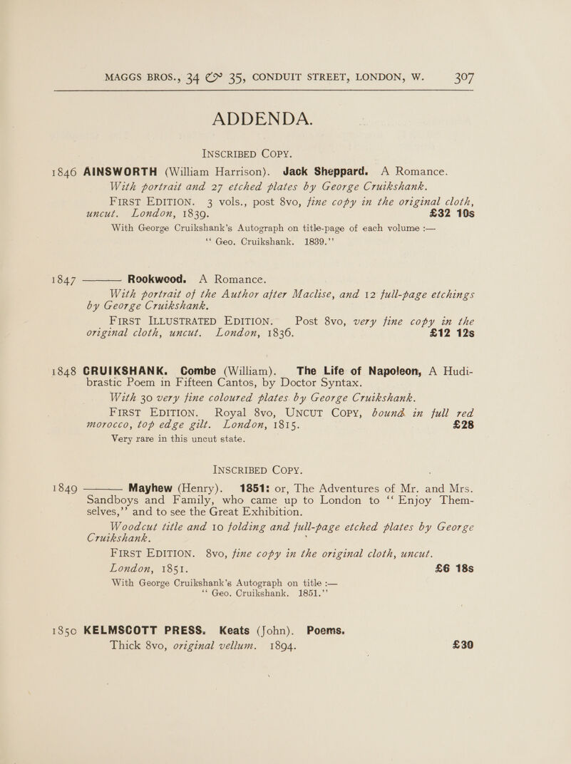 ADDENDA. INSCRIBED COPY. 1846 AINSWORTH (William Harrison). Jack Sheppard. A Romance. With portrait and 27 etched plates by George Cruikshank. FIRST EDITION. 3 vols., post 8vo, fzme copy in the original cloth, uncut. London, 1839. £32 10s With George Cruikshank’s Autograph on title-page of each volume :— ‘* Geo. Cruikshank. 1839.’ Rookweod. A Romance. With portrait of the Author after Maclise, and 12 full-page etchings by George Cruikshank. FIRST ILLUSTRATED EDITION. Post 8vo, very fine copy in the original cloth, uncut. London, 1836. £12 12s  1847 1848 CRUIKSHANK. Combe (William). The Life of Napoleon, A Hudi- brastic Poem in Fifteen Cantos, by Doctor Syntax. With 30 very fine coloured plates. by George Cruikshank. PIRST EDITION. Royal 8vo, .UNCUT COPY, bound in full red morocco, top edge gilt. London, 1815. £28 Very rare in this uncut state. INSCRIBED COPY. Mayhew (Henry). 1851: or, The Adventures of Mr. and Mrs. Sandboys and Family, who came up to London to ‘‘ Enjoy Them- selves,’’ and to see the Great Exhibition. Woodcut title and 10 folding and full-page etched plates by George Crutkshank. FIRST EDITION. 8vo, fine copy in the original cloth, uncut. London, 1851. £6 18s With George Cruikshank’s Autograph on title :— ‘* Geo. Cruikshank. 1851.’  1849 185c KELMSCOTT PRESS. Keats (John). Poems. Thick 8vo, original vellum. 1894. £30