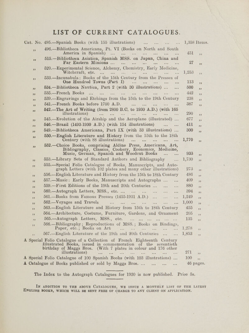 ERST-OF CURRENT CATALOGUES: Cat. No. 495.—Spanish Books (with 155 illustrations) Site Pee .. 1,358 Items. oe 496.—Bibliotheca Americana, Pt. VI ieee on North and South America in Spanish) ee ru thee ‘i 515.—Bibliotheca Asiatica, Spanish MSS. on Japan, ‘OWina onal Far Eastern Missions... ... at 5; % 520.—Experimental Science, eae Ghomisee yy Barly Tticie: Witchcraft, etc. ... ed euOon leds = §383.—Incunabula: Books of the 15th Conary boty ‘hie: Bee of One Hundred Towns (Part I) ese es de Oe eee s 534.—Bibliotheca Nautica, Part 2 (with 30 iliaaitewonsy sehen COU. 55 x 535.—French Books ..._ ... 442 ;; e 539.—Engravings and Etchings fro om aA 15th to the 19th CBiitary BOO. i= 5 a 541.—French Books before 1700 A.D. Jee Jot 55 3 542.—The Art of Writing icc 2800 B.C. to 1930 Me D. ) (with 165 illustrations) 290 2 5; ye 545.—Evolution of the ce od i = onl aiineth ee ChE es 546.—Brazil (1493-1930 A.D.) (with 154 illustrations) eee twat 411 = es 549.—Bibliotheca Americana, Part IX (with 33 illustrations) . 300° 5; fF 550.—English Literature and History from ae 15th to the 18th Century (with 88 illustrations) ... sO s Siaoen 552.—Choice Books, comprising Aldine Press, Nmedeuas. Art, Bibliography, Classics, Cookery, Economics, Medicine, Music, German, Spanish and Woodcut Books ... ... 938°; , 503.—Library Sets of Standard Authors and Bibliography ig Eg OU 225) 5d0.—Special Folio Catalogue of Books, Manuscripts, and Auto- graph Letters (with 102 plates and many other illustrations) PS aor 556.—English Literature and History from the 15th to 18th Century 486 ,, S 557.—Music: Early Books, Manuscripts and Autographs ... _... AU 3 3 559.—First Editions of the 19th and 20th Centuries ... ...... 880 sé“, 5 560.—Autograph Letters, MSS., etc. ... .. die ne A tg a OOM ES 5 RS 561.—Books from Famous Presses (1455- 1931 A. D. Wiese eee or ee: a 3 562.—Voyages and Travels = TS OOUe= 568.—English Literature and Hoe en: “15th. eo 18th Ceatues 455 — jy 564.—Architecture, Costume, Furniture, Gardens, and Ornament 205 __,, re 565.—Autograph Letters, MSS., etc. oe Poe -45 a 566.—Bibliography ; Reproductions of MSS. ; Beaks. on 1 Bindings, Paper, etc.; Books on Art es 5 ea Saar e 567.—English Mea of the 19th and 20th eemieios FONE one Oe eras A Special Folio Catalogue of a Collection of French Eighteenth Be Gae Illustrated Books, issued in commemoration of the seventieth birthday of Mages Bros. ioe t ie in colour and 176 other illustrations) i ae Dies a A Special Folio Catalogue of 100 Ssisah fae cae 103 ee 3 0 eee A Catalogue of Books published or sold by Maggs Bros. ... ...) ... 0... 46 pages. The Index to the Autograph Catalogues for 1930 is now published. Price 5s. IN ADDITION TO THE ABOVE CATALOGUES, WE ISSUE A MONTHLY LIST OF THE LATEST ENGLISH BOOKS, WHICH WILL BE SENT FREE OF CHARGE TO ANY CLIENT ON APPLICATION.