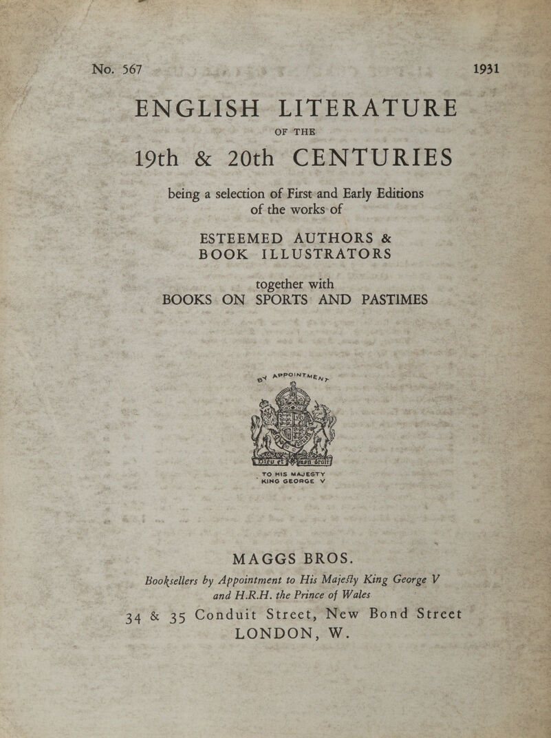 No. 567 | 1931 ENGLISH LITERATURE | 19th &amp; 20th CENTURIES being a selection of First-and Early Editions of the works: of ESTEEMED AUTHORS &amp; BOOK ILLUSTRATORS together with BOOKS ON SPORTS’ AND PASTIMES OIN ot APP TMEN &gt;  MAGGS BROS. Booksellers by Appointment to His Majesty King Coorge V and H.R.H. the Prince of Wales. 34 &amp; 35 Conduit Street, New Bond Street © LONDON, W.