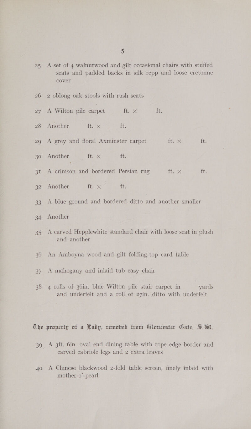 25 26 27 28 29 30 37 32 33 34 S15) 36 JF CO 3 Ghbe 5 A set of 4 walnutwood and gilt occasional chairs with stuffed seats and padded backs in silk repp and loose cretonne cover 2 oblong oak stools with rush seats A Wilton pile net Pee Xx {ts Another inex it. A grey and floral Axminster carpet ites ft, Another it; x it A crimson and bordered Persian rug tty rte Another oppo ft. A blue ground and bordered ditto and another smaller Another A carved Hepplewhite standard chair with loose seat in plush and another An Amboyna wood and gilt folding-top card table A mahogany and inlaid tub easy chair 4 rolls of 36in. blue Wilton pile stair carpet in yards and underfelt and a roll of 27in. ditto with underfelt property of a Lady, remofed from Gloucester Gate, S.W. A 3ft. 6in. oval end dining table with rope edge border and carved cabriole legs and 2 extra leaves A Chinese blackwood 2-fold table screen, finely inlaid with mother-o’-pearl