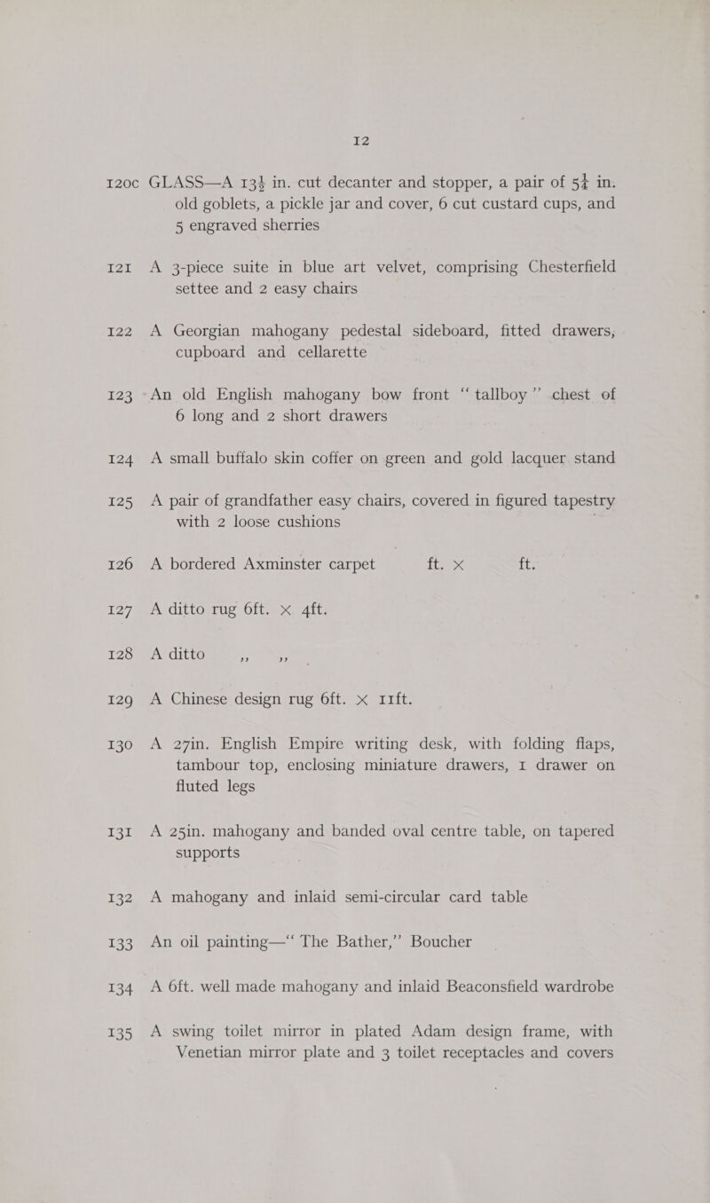 12I ry: 123, 124 125 126 127 128 129 130 Tor 132 133 134 135 old goblets, a pickle jar and cover, 6 cut custard cups, and 5 engraved sherries A 3-piece suite in blue art velvet, comprising Chesterfield settee and 2 easy chairs A Georgian mahogany pedestal sideboard, fitted drawers, | cupboard and _ cellarette An old English mahogany bow front “ tallboy’’ chest of 6 long and 2 short drawers A small buffalo skin coffer on green and gold lacquer stand A pair of grandfather easy chairs, covered in figured tapestry with 2 loose cushions ) A bordered Axminster carpet Baek ft. A dittosruc O1t &lt;4tt) A ditto ene A Chinese design LUSTOIL eT its A 27in. English Empire writing desk, with folding flaps, tambour top, enclosing miniature drawers, I drawer on fluted legs A 25in. mahogany and banded oval centre table, on tapered supports A mahogany and inlaid semi-circular card table An oil painting—‘ The Bather,’’ Boucher A 6ft. well made mahogany and inlaid Beaconsfield wardrobe A swing toilet mirror in plated Adam design frame, with Venetian mirror plate and 3 toilet receptacles and covers