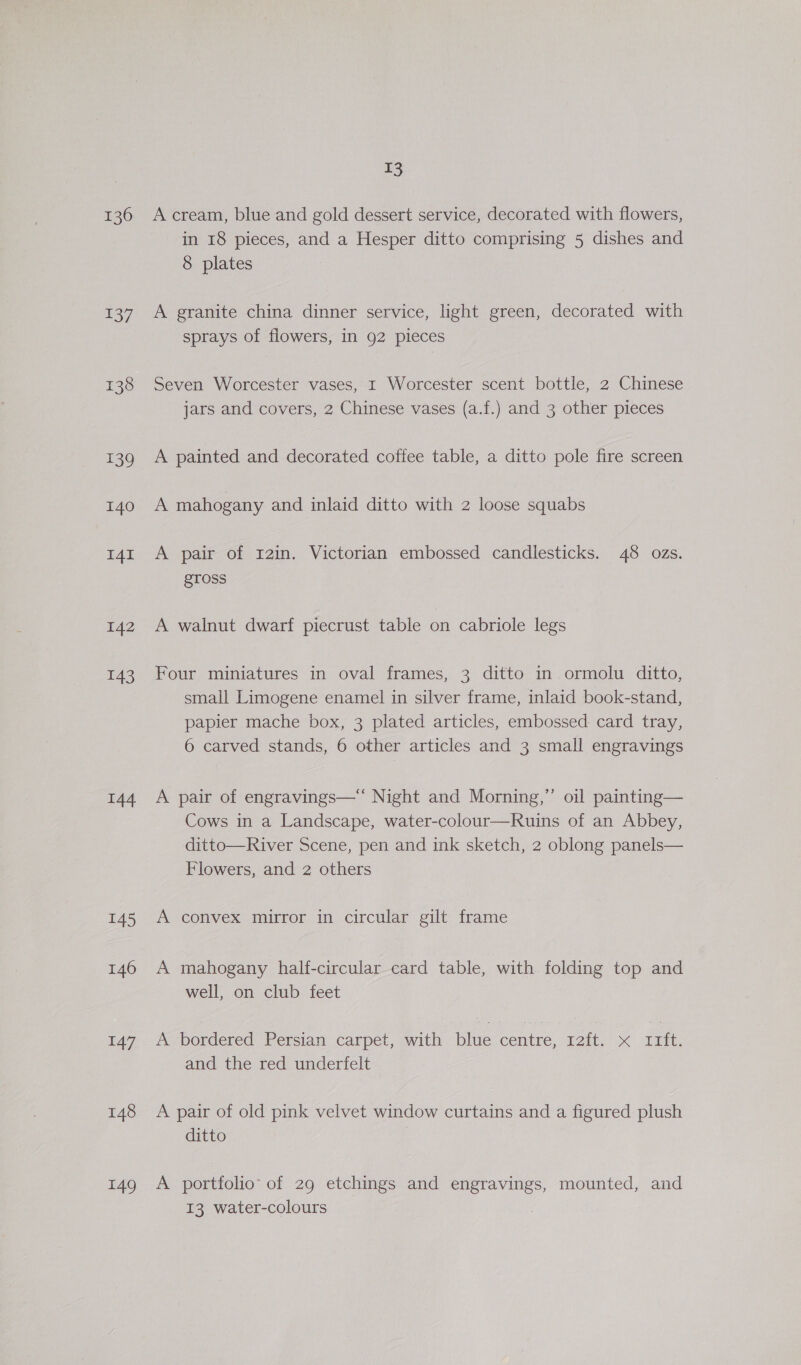 142 143 144 145 146 147 148 149 13 A cream, blue and gold dessert service, decorated with flowers, in 18 pieces, and a Hesper ditto comprising 5 dishes and 8 plates A granite china dinner service, light green, decorated with sprays of flowers, in 92 pieces Seven Worcester vases, I Worcester scent bottle, 2 Chinese jars and covers, 2 Chinese vases (a.f.) and 3 other pieces A painted and decorated coffee table, a ditto pole fire screen A mahogany and inlaid ditto with 2 loose squabs A pair of r2in. Victorian embossed candlesticks. 48 ozs. STOSS A walnut dwarf piecrust table on cabriole legs Four miniatures in oval frames, 3 ditto in ormolu ditto, small Limogene enamel in silver frame, inlaid book-stand, papier mache box, 3 plated articles, embossed card tray, 6 carved stands, 6 other articles and 3 small engravings A pair of engravings—‘‘ Night and Morning,”’ oil painting— Cows in a Landscape, water-colour—Ruins of an Abbey, ditto—River Scene, pen and ink sketch, 2 oblong panels— Flowers, and 2 others A convex mirror in circular gilt frame A mahogany half-circular card table, with folding top and well, on club feet w,bordered Persian carpet, with blue centre, 12{t. x rift. and the red underfelt A pair of old pink velvet window curtains and a figured plush ditto A portfolio of 29 etchings and engravings, mounted, and