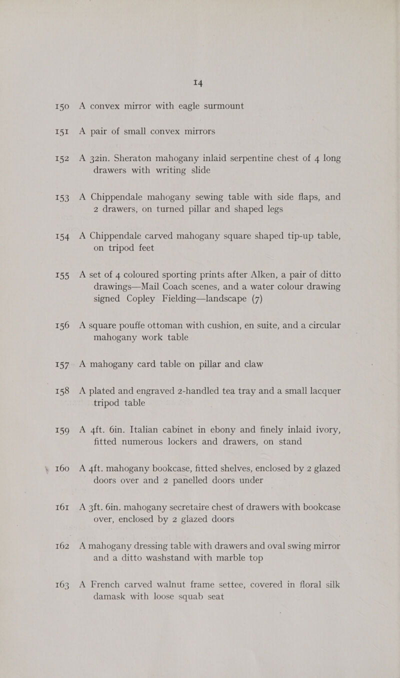 150 I51 152 153 154 t55 156 157 158 159 160 I6r 162 14 A convex mirror with eagle surmount A pair of small convex mirrors A 32in. Sheraton mahogany inlaid serpentine chest of 4 long drawers with writing slide A Chippendale mahogany sewing table with side flaps, and 2 drawers, on turned pillar and shaped legs A Chippendale carved mahogany square shaped tip-up table, on tripod feet A set of 4 coloured sporting prints after Alken, a pair of ditto drawings—Mail Coach scenes, and a water colour drawing signed Copley Fielding—landscape (7) A square pouffe ottoman with cushion, en suite, and a circular mahogany work table A mahogany card table on pillar and claw A plated and engraved 2-handled tea tray and a small lacquer tripod table A 4ft. 6in. Italian cabinet in ebony and finely inlaid ivory, fitted numerous lockers and drawers, on stand A 4ft. mahogany bookcase, fitted shelves, enclosed by 2 glazed doors over and 2 panelled doors under A 3ft. 6in. mahogany secretaire chest of drawers with bookcase over, enclosed by 2 glazed doors A mahogany dressing table with drawers and oval swing mirror and a ditto washstand with marble top A French carved walnut frame settee, covered in floral silk damask with loose squab seat