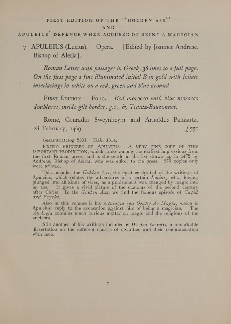 FIRS ECEDITION OFTHE” ~§ GOLDEN. ASS AND APULEIUS’ DEFENCE WHEN ACCUSED OF BEING A MAGICIAN 7 APULEIUS (Lucius). Opera. [Edited by Joannes Andreae, Bishop of Aleria]. Roman Letter with passages in Greek, 38 lines to a full page. On the first page a fine illuminated initial B in gold with foliate interlacings in white on ared, green and blue ground. First Epition. Folio. Red morocco with blue morocco doublures, inside gilt border, g.e., by Trautz-Bauzonnet. Rome, Conradus Sweynheym and Arnoldus Pannartz, 28 February, 1469. £550 Gesamtkatalog 2301. Hain 1314. EDITIO PRINCEPS OF APULEIUS. A VERY FINE COPY OF THIS IMPORTANT PRODUCTION, which ranks among the earliest impressions from the first Roman press, and is the tenth on the list drawn up in 1472 by Andreae, Bishop of Aleria, who was editor to the press. 275 copies only were printed. This includes the Golden Ass, the most celebrated of the writings of Apuleius, which relates the adventures of a certain Luczus, who, having plunged into all kinds of vices, as a punishment was changed by magic into an ass. It gives a vivid picture of the customs of the second century after Christ. In the Golden Ass, we find the famous episode of Cupid and Psyche. Also in tthis volume is his Apologia seu Oratio de Magia, which is Apuleius’ reply to the accusation against him of being a magician. The Apologia contains much curious matter on magic and the religions of the ancients. Still another of his writings included is De deo Socratis, a remarkable dissertation on the different classes of divinities and their communication with men.