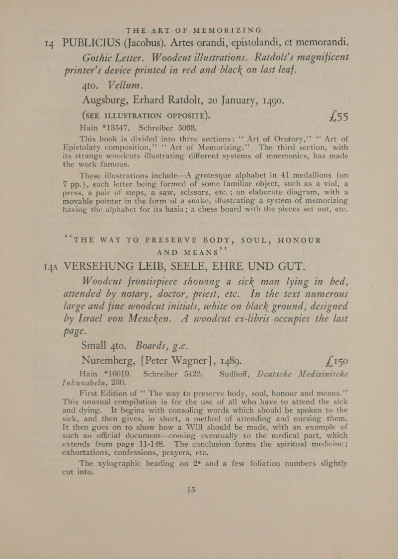 sae I4A THE ART OF MEMORIZING PUBLICIUS (Jacobus). Artes orandi, epistolandi, et memorandi. Gothic Letter. Woodcut illustrations. Ratdolt’s magnificent printer’s device printed in red and black on last leaf. 4to. Vellum. Augsburg, Erhard Ratdolt, 20 January, 1490. (SEE ILLUSTRATION OPPOSITE). £55 Hain *138547. Schreiber 5033. | This book is divided into three sections: ‘‘ Art of Oratory,’’ ‘‘ Art of Epistolary composition,’’ ‘‘ Art of Memorizing.’’ The third section, with its strange woodcuts illustrating different systems of mnemonics, has made the work famous. These illustrations include—A grotesque alphabet in 41 medallions (on 7 pp.), each letter being formed of some familiar object, such as a viol, a press, a pair of steps, a saw, scissors, etc.; an elaborate diagram, with a movable pointer in the form of a snake, illustrating a system of memorizing having the alphabet for its basis; a chess board with the pieces set out, etc. ¢ “THE WAY TO PRESERVE BODY, SOUL, HONOUR ay. AND MEANS ! VERSEHUNG LEIB, SEELE, EHRE UND GUT. Woodcut frontispiece showing a sick man lying in bed, attended by notary, doctor, priest, etc. In the text numerous large and fine woodcut initials, white on black ground, designed by Israel von Mencken. A woodcut ex-libris occupies the last page. ia Small 4to. Boards, g.e. Nuremberg, [Peter Wagner], 1480. £150 Hain *16019. Schreiber 5423. Sudhoff, Deutsche Medtizinische Inkunabeln, 280. First Edition of ‘‘ The way to preserve body, soul, honour and means.’’ This unusual compilation is for the use of all who have to attend the sick and dying. It begins with consoling words which should be spoken to the sick, and then gives, in short, a method of attending and nursing them. It then goes on to show how a Will should be made, with an example of such an official document—coming eventually to the medical part, which extends from page 11-148. The conclusion forms the spiritual medicine ; exhortations, confessions, prayers, etc. The xylographic heading on 2 and a few foliation numbers slightly cut into.