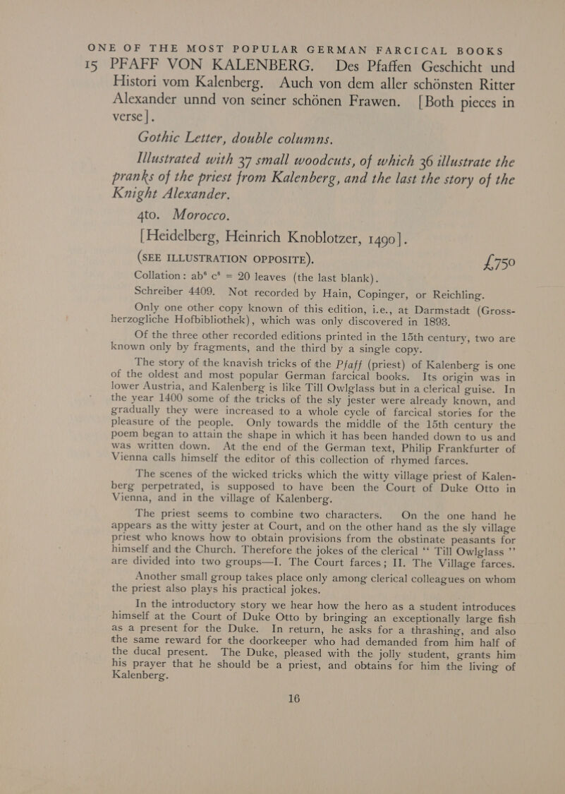 ONE OF THE MOST POPULAR GERMAN FARCICAL BOOKS 15 PFAFF VON KALENBERG. Des Pfaffen Geschicht und Histori vom Kalenberg. Auch von dem aller schonsten Ritter Alexander unnd yon seiner schénen Frawen. [Both pieces in verse |. Gothic Letter, double columns. Illustrated with 37 small woodcuts, of which 36 illustrate the pranks of the priest from Kalenberg, and the last the story of the Knight Alexander. Ato. Morocco. | Heidelberg, Heinrich Knoblotzer, 1490 |. (SEE ILLUSTRATION OPPOSITE). £750 Collation : ab* c* = 20 leaves (the last blank). Schreiber 4409. Not recorded by Hain, Copinger, or Reichling. Only one other copy known of this edition, i.e., at Darmstadt (Gross- herzogliche Hofbibliothek), which was only discovered in 1893. Of the three other recorded editions printed in the 15th century, two are known only by fragments, and the third by a single copy. The story of the knavish tricks of the Pfaff (priest) of Kalenberg is one of the oldest and most popular German farcical books. Its origin was in lower Austria, and Kalenberg is like Till Owlglass but in a clerical guise. In the year 1400 some of the tricks of the sly jester were already known, and gradually they were increased to a whole cycle of farcical stories for the pleasure of the people. Only towards the middle of the 15th century the poem began to attain the shape in which it has been handed down to us and was written down. At the end of the German text, Philip Frankfurter of Vienna Calls himself the editor of this collection of rhymed farces. The scenes of the wicked tricks which the witty village priest of Kalen- berg perpetrated, is supposed to have been the Court of Duke Otto in Vienna, and in the village of Kalenberg. The priest seems to combine two characters. On the one hand he appears as the witty jester at Court, and on the other hand as the sly village priest who knows how to obtain provisions from the obstinate peasants for himself and the Church. Therefore the jokes of the clerical ‘‘ Till Owlglass ”’ are divided into two groups—I. The Court farces; II. The Village farces. Another small group takes place only among clerical colleagues on whom the priest also plays his practical jokes. In the introductory story we hear how the hero as a student introduces himself at the Court of Duke Otto by bringing an exceptionally large fish as a present for the Duke. In return, he asks for a thrashing, and also the same reward for the doorkeeper who had demanded from him half of the ducal present. The Duke, pleased with the jolly student, grants him his prayer that he should be a priest, and obtains for him the living of Kalenberg.