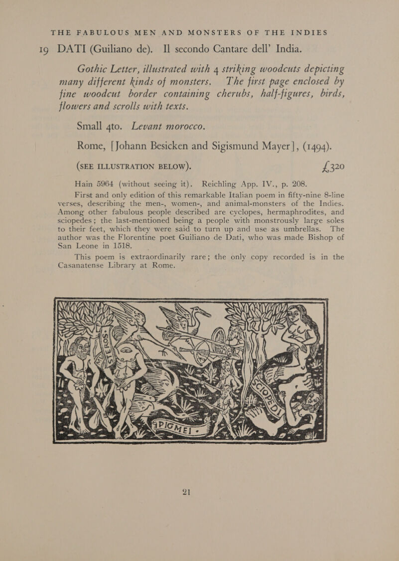 THE FABULOUS MEN AND, MONSTERS,OF THE INDIES 1g DATI (Guiliano de). Il secondo Cantare dell’ India. Gothic Letter, illustrated with 4 striking woodcuts depicting many different kinds of monsters. The first page enclosed by fine woodcut border containing cherubs, half-figures, birds, flowers and scrolls with texts. Small gto. Levant morocco. Rome, [Johann Besicken and Sigismund Mayer ], (1494). (SEE ILLUSTRATION BELOW). £320 Hain 5964 (without seeing it). Reichling App. IV., p. 208. First and only edition of this remarkable Italian poem in fifty-nine 8-line verses, describing the men-, women-, and animal-monsters of the Indies. Among other fabulous people described are cyclopes, hermaphrodites, and sciopedes ; the last-mentioned being a people with monstrously large soles to their feet, which they were said to turn up and use as umbrellas. The author was the Florentine poet Guiliano de Dati, who was made Bishop of San Leone in 1518. 