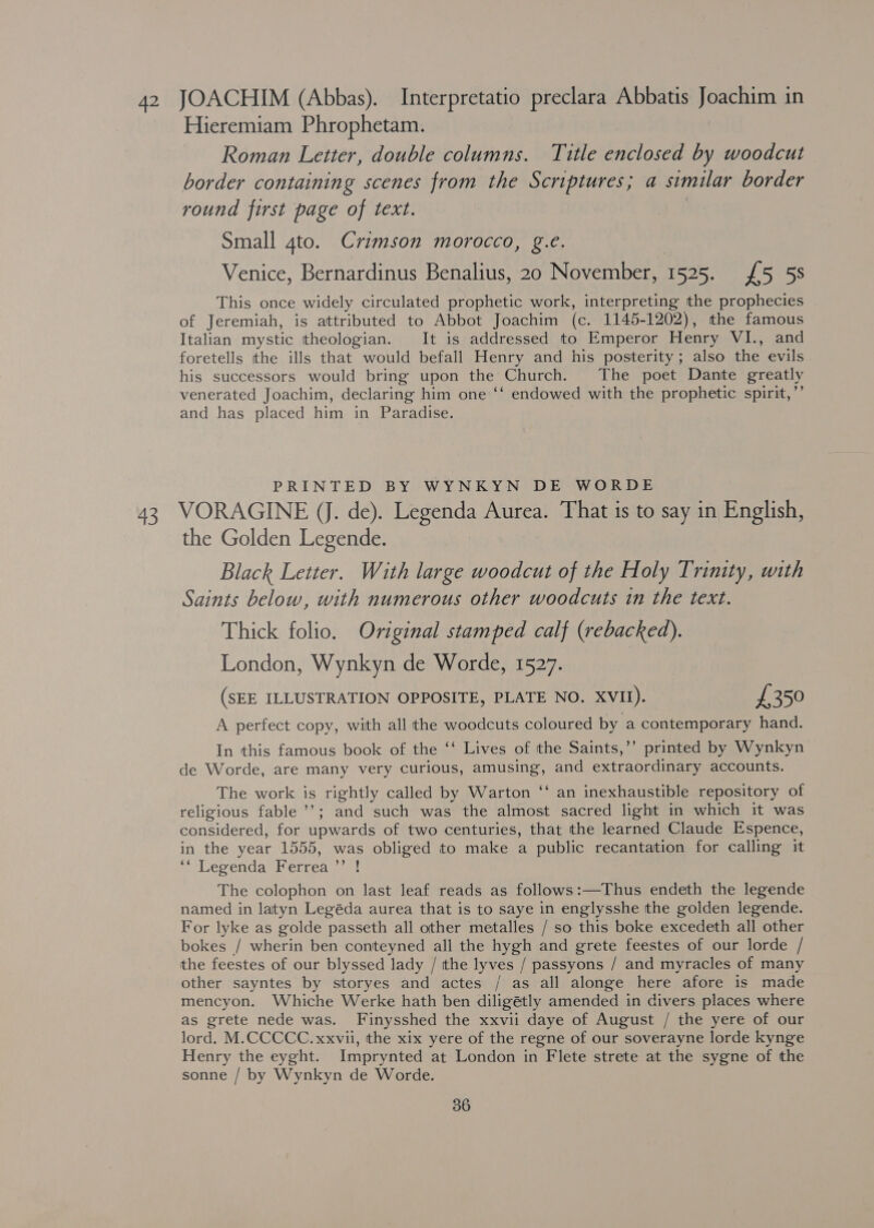 Hieremiam Phrophetam. | Roman Letter, double columns. Title enclosed by woodcut border containing scenes from the Scriptures; a similar border round first page of text. Small 4to. Crimson morocco, g.e. Venice, Bernardinus Benalius, 20 November, 1525. £5 58 This once widely circulated prophetic work, interpreting the prophecies of Jeremiah, is attributed to Abbot Joachim (c. 1145-1202), the famous Italian mystic theologian. It is addressed to Emperor Henry VI., and foretells the ills that would befall Henry and his posterity; also the evils his successors would bring upon the Church. The poet Dante greatly venerated Joachim, declaring him one ‘‘ endowed with the prophetic spirit,’’ and has placed him in Paradise. PRINTED BY WYNKYN DE WORDE 43 VORAGINE (J. de). Legenda Aurea. That is to say in English, the Golden Legende. Black Letter. With large woodcut of the Holy Trinity, with Saints below, with numerous other woodcuts in the text. Thick folio. Original stamped calf (rebacked). London, Wynkyn de Worde, 1527. (SEE ILLUSTRATION OPPOSITE, PLATE NO. XVII). £350 A perfect copy, with all the woodcuts coloured by a contemporary hand. In this famous book of the ‘‘ Lives of the Saints,’’ printed by Wynkyn de Worde, are many very curious, amusing, and extraordinary accounts. The work is rightly called by Warton “ an inexhaustible repository of religious fable ’’; and such was the almost sacred light in which it was considered, for upwards of two centuries, that the learned Claude Espence, in the year 1555, was obliged to make a public recantation for calling it ** Legenda Ferrea’’ ! The colophon on last leaf reads as follows:—Thus endeth the legende named in laityn Legéda aurea that is to saye in englysshe the golden legende. For lyke as golde passeth all other metalles / so this boke excedeth all other bokes / wherin ben conteyned all the hygh and grete feestes of our lorde / the feestes of our blyssed lady / tthe lyves / passyons / and myracles of many other sayntes by storyes and actes / as all alonge here afore is made mencyon. Whiche Werke hath ben diligétly amended in divers places where as grete nede was. Finysshed the xxvii daye of August / the yere of our lord. M.CCCCC. xxvii, the xix yere of the regne of our soverayne lorde kynge Henry the eyght. Imprynted at London in Flete strete at the sygne of the sonne / by Wynkyn de Worde. 36