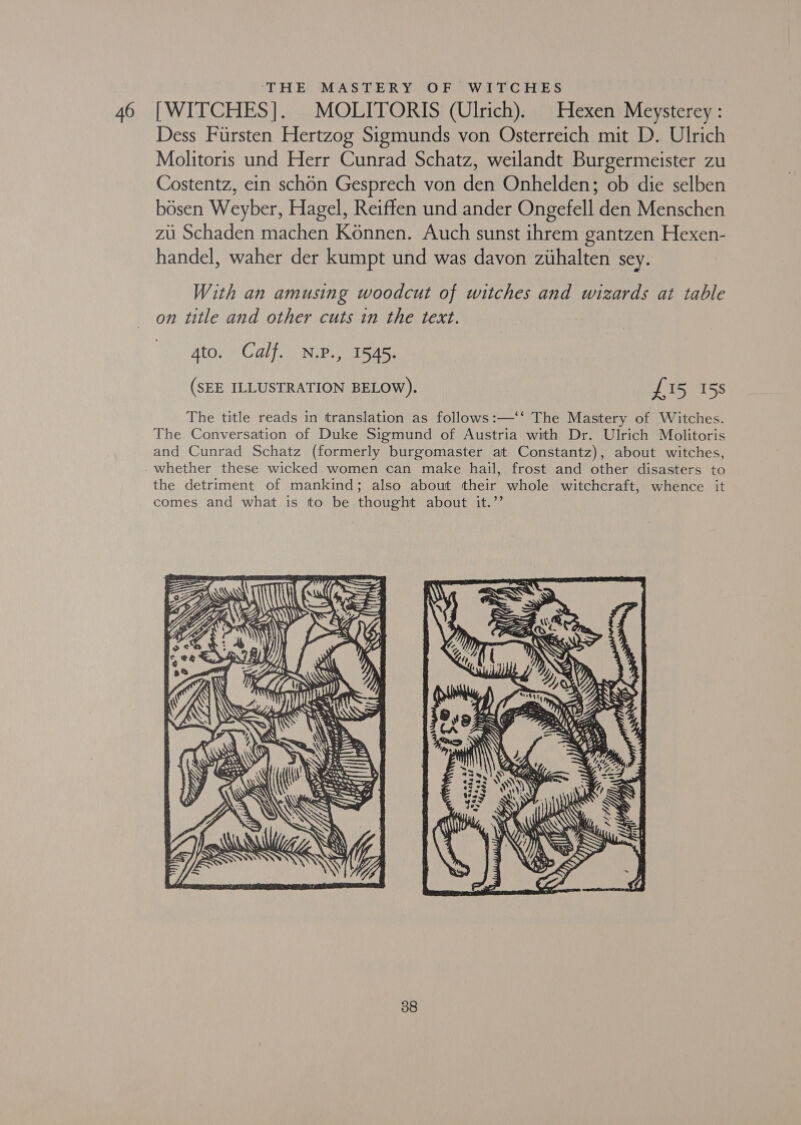‘THE MASTERY OF WITCHES Dess Fursten Hertzog Sigmunds von Osterreich mit D. Ulrich Molitoris und Herr Cunrad Schatz, weilandt Burgermeister zu Costentz, ein schon Gesprech von den Onhelden; ob die selben bosen Weyber, Hagel, Reiffen und ander Ongefell den Menschen zii Schaden machen Konnen. Auch sunst ihrem gantzen Hexen- handel, waher der kumpt und was davon zihalten sey. With an amusing woodcut of witches and wizards at table on title and other cuts in the text. Ato. Calf. N.P., 1545. (SEE ILLUSTRATION BELOW). £15 15s The title reads in translation as follows:—‘‘ The Mastery of Witches. The Conversation of Duke Sigmund of Austria with Dr. Ulrich Molitoris and Cunrad Schatz (formerly burgomaster at Constantz), about witches, whether these wicked women can make hail, frost and other disasters to the detriment of mankind; also about their whole witchcraft, whence it comes and what is to be thought about it.’’ af 
