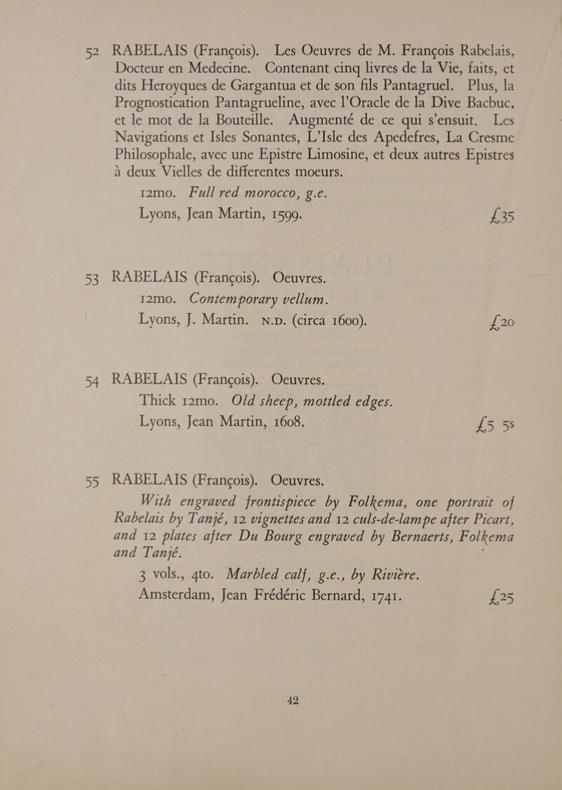 52 53 34 RABELAIS (Francois). Les Oeuvres de M. Francois Rabelais, Docteur en Medecine. Contenant cinq livres de la Vie, faits, et dits Heroyques de Gargantua et de son fils Pantagruel. Plus, la Prognostication Pantagrueline, avec l’Oracle de la Dive Bacbuc, et le mot de la Bouteille. Augmenté de ce qui s’ensuit. Les Navigations et Isles Sonantes, L’Isle des Apedefres, La Cresme Philosophale, avec une Epistre Limosine, et deux autres Epistres a deux Vielles de differentes moeurs. 12mo. Full red morocco, g.e. Lyons, Jean Martin, 1599. £35 RABELAIS (Francois). Oeuvres. 12mo. Contemporary vellum. Lyons, J. Martin. N.p. (circa 1600). 2G RABELAIS (Francois). Ocuvres. Thick 12mo. Old sheep, mottled edges. | Lyons, Jean Martin, 1608. £5 5s RABELAIS (Francois). Oeuvres. With engraved frontispiece by Folkema, one portrait of Rabelais by Tanjé, 12 v1 gnettes and 12 culs-de-lampe after Picart, and 12 plates after Du Bourg engraved by Bernaerts, Folkema and Tanje. 3 vols., 4to. Marbled calf, g.ec., by Riviere. Amsterdam, Jean Frédéric Bernard, 1741. £25