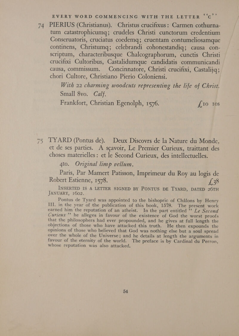 74 a /) &gt;? EVERY WORD COMMENCING WITH THE LETTER ‘‘C PIERIUS (Christianus). Christus crucifixus: Carmen cothurna- tum catastrophicumq; crudeles Christi cunctorum credentium Conseruatoris, cruciatus coedemq; cruentam contumeliosamque continens, Christumq; celebrandi cohonestandig; causa con- scriptum, characteribusque Chalcographorum, cunctis Christi crucifixt Cultoribus, Castalidumque candidatis communicandi causa, commissum. Concinnatore, Christi crucifixi, Castalijq; chori Cultore, Christiano Pierio Coloniensi. With 22 charming woodcuts representing the life of Christ. Small 8vo. Calf. | | Frankfort, Christian Egenolph, 1576. £10 tos TYARD (Pontus de). Deux Discovrs de la Nature du Monde, et de ses parties. A scavoir, Le Premier Curieux, traittant des choses materielles: et le Second Curieux, des intellectuelles. 4to. Original limp vellum. Paris, Par Mamert Patisson, Imprimeur du Roy au logis de Robert Estienne, 1578. | £38 INSERTED IS A LETTER SIGNED BY PONTUS DE TYARD, DATED 26TH JANUARY, 1602. Pontus de Tyard was appointed to the bishopric of Chalons by Henry III. in the year of the publication of this book, 1578. The present work earned him the reputation of an atheist. In the part entitled ‘‘ Le Second Curzeux’’ he alleges in favour of the existence of God the worst proofs that the philosophers had ever propounded, and he gives at full lengith the objections of those who have attacked this truth. He then expounds the opinions of those who believed that God was nothing else but a soul spread over the whole of the Universe; and he details at length the arguments in favour of the eternity of the world. The preface is by Cardinal du Perron, whose reputation was also attacked. o4