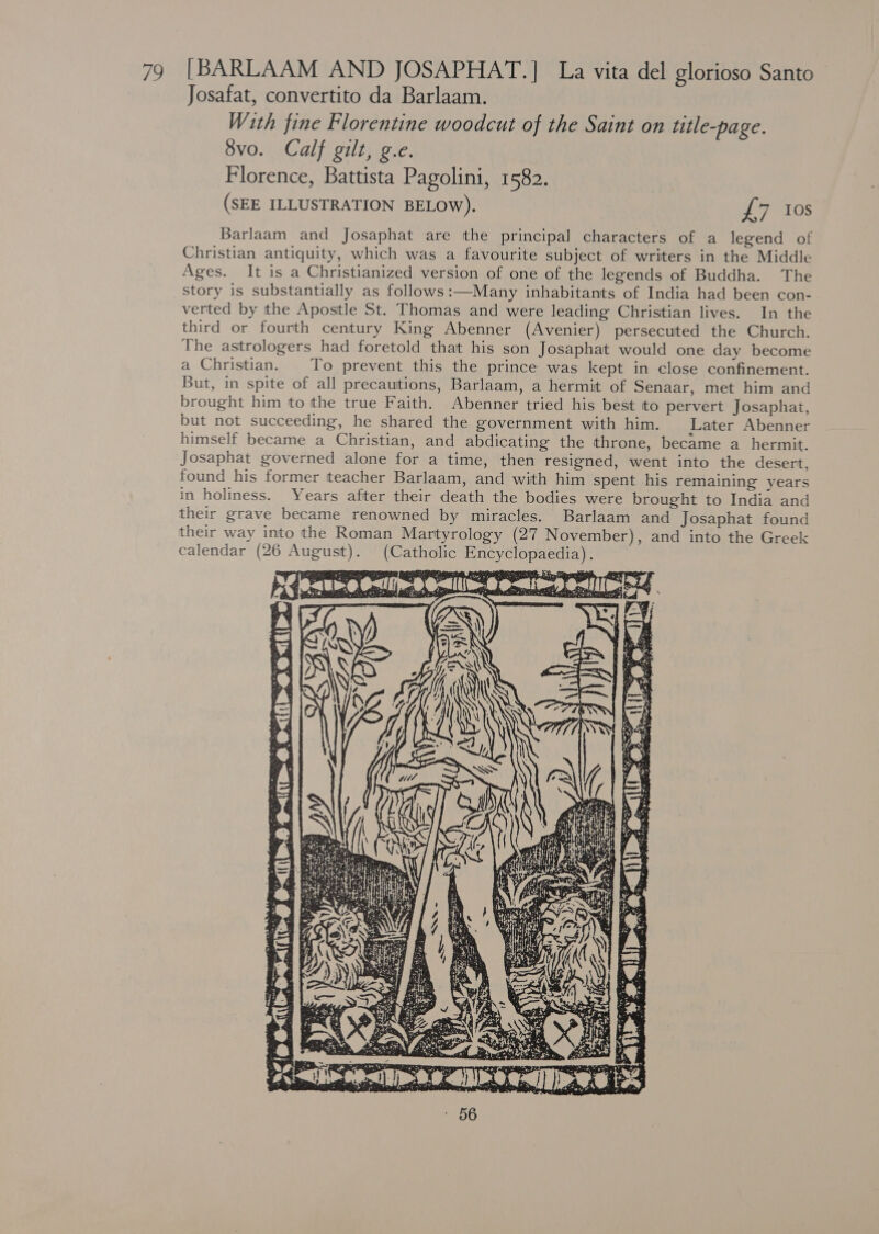 Josafat, convertito da Barlaam. With fine Florentine woodcut of the Saint on title-page. 8vo. Calf gilt, g.e. Florence, Battista Pagolini, 1582. | (SEE ILLUSTRATION BELOW). Nia TOS Barlaam and Josaphat are the principal characters of a legend of Christian antiquity, which was a favourite subject of writers in the Middle Ages. It is a Christianized version of one of the legends of Buddha. The story is substantially as follows :—Many inhabitants of India had been con- verted by the Apostle St. Thomas and were leading Christian lives. In the third or fourth century King Abenner (Avenier) persecuted the Church. The astrologers had foretold that his son Josaphat would one day become a Christian. To prevent this the prince was kept in close confinement. But, in spite of all precautions, Barlaam, a hermit of Senaar, met him and brought him to the true Faith. Abenner tried his best to pervert Josaphat, but not succeeding, he shared the government with him. Later Abenner himself became a Christian, and abdicating the throne, became a hermit. Josaphat governed alone for a time, then resigned, went into the desert, found his former teacher Barlaam, and with him spent his remaining years in holiness. Years after their death the bodies were brought to India and their grave became renowned by miracles. Barlaam and Josaphat found their way into the Roman Martyrology (27 November), and into the Greek calendar (26 August). (Catholic Encyclopaedia).    (or ae ey , &gt; 3 acca s _m. tJ aun ‘i Lane Hak . C27 Se « = S £5 Sa LI FD CS PR eae Monet site spre 5 ra PPT a og s PO. Be: SSG See ie UN wi a CA a 2 Sie of ah Oa STEM any Ae 5 R ae! Ne Ditties pa eae ee ate Tei a litacaat: phe Tatiana te . = 3 3 we oa a hes -&amp;&lt; Sh ii ~ res ‘&lt;3? “ Mist S Ti uty -- ¥ cy - : : -