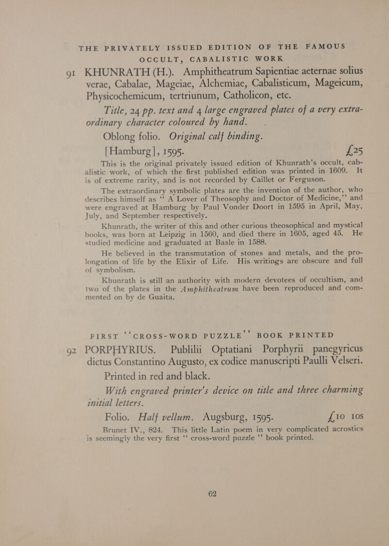 THE PRIVATELY ISSUED EDITION OF THE FAMOUS OCCULT, CABALISTIC WORK gt KHUNRATH (H.). Amphitheatrum Sapientiae aeternae solius verae, Cabalae, Mageiae, Alchemiae, Cabalisticum, Mageicum, Physicochemicum, tertriunum, Catholicon, etc. Title, 24 pp. text and 4 large engraved plates of a very extra- ordinary character coloured by hand. Oblong folio. Original calf binding. | Hamburg |, 1595. £25 This is the original privately issued edition of Khunrath’s occult, cab- alistic work, of which the first published edition was printed in 1609. It is of extreme rarity, and is not recorded by Caillet or Ferguson. The extraordinary symbolic plates are the invention of the author, who describes himself as ‘‘ A Lover of Theosophy and Doctor of Medicine,’’ and were engraved at Hamburg by Paul Vonder Doort in 1595 in April, May, July, and September respectively. Khunrath, the writer of this and other curious theosophical and mystical books, was born at Leipzig in 1560, and died there in 1605, aged 45. He studied medicine and graduated at Basle in 1588. | He believed in the transmutation of stones and metals, and the pro- longation of life by the Elixir of Life. His writings are obscure and full of symbolism. Khunrath is still an authority with modern devotees of occultism, and two of the plates in the Amphitheatrum have been reproduced and com- mented on by de Guaita. FIRST ‘“CROSS-WORD PUZZLE BOOK PRINTED 92 PORPHYRIUS. Publilii Optatiani Porphyrii panegyricus dictus Constantino Augusto, ex codice manuscripti Paulli Velseri. Printed in red and black. | With engraved printer’s device on title and three charming initial letters. Folio. Half vellum. Augsburg, 1595. £10 108 Brunet IV., 824. This little Latin poem in very complicated acrostics is seemingly the very first ‘‘ cross-word puzzle ’’ book printed.