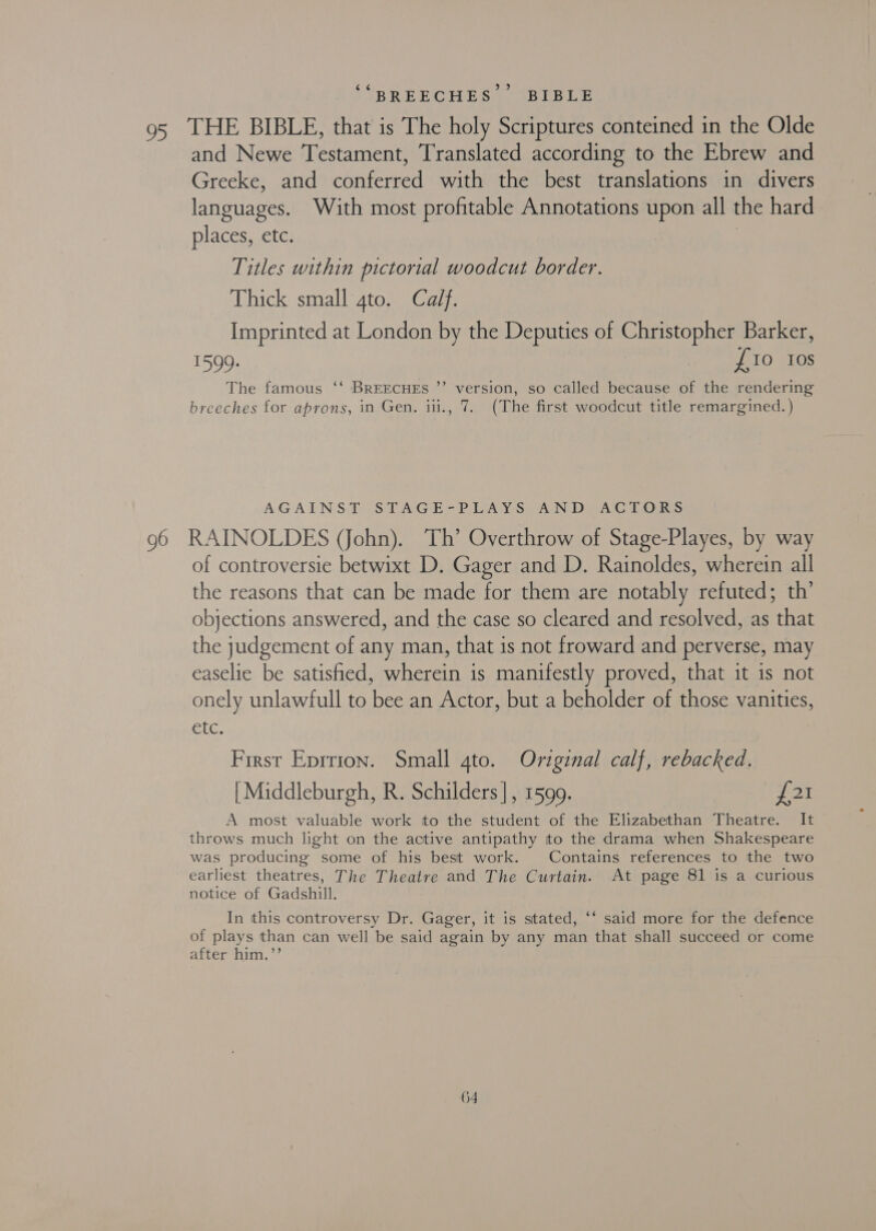 (4 IBRER CHES ABLE ELS and Newe Testament, Translated according to the Ebrew and Greeke, and conferred with the best translations in divers languages. With most profitable Annotations upon all the hard places, etc. 7 Titles within pictorial woodcut border. Thick small 4to. Calf. Imprinted at London by the Deputies of Christopher Barker, 1599. | £10 Ios The famous ‘‘ BREECHES ”’ version, so called because of the rendering breeches for aprons, in Gen. iii., 7. (The first woodcut title remargined. ) ” AGAINST’ (STAGE-P DAYS AN DEACIT ORs RAINOLDES (John). Th’ Overthrow of Stage-Playes, by way of controversie betwixt D. Gager and D. Rainoldes, wherein all the reasons that can be made for them are notably refuted; th’ objections answered, and the case so cleared and resolved, as that the judgement of any man, that is not froward and perverse, may easelie be satisfied, wherein is manifestly proved, that it is not onely unlawfull to bee an Actor, but a beholder of those vanities, etc. First Eprrion. Small 4to. Oviginal calf, rebacked. | Middleburgh, R. Schilders], 1599. £21 A most valuable work ito the student of the Elizabethan Theatre. It throws much light on the active antipathy to the drama when Shakespeare was producing some of his best work. Contains references to the two earliest theatres, The Theatre and The Curtain. At page 81 is a curious notice of Gadshill. In this controversy Dr. Gager, it is stated, ‘‘ said more for the defence of plays than can well be said again by any man that shall succeed or come after him.’’