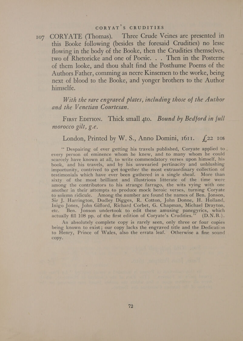 CORYAT S CRUDITIES 107 CORYATE (Thomas). Three Crude Veines are presented in this Booke following (besides the foresaid Crudities) no lesse flowing in the body of the Booke, then the Crudities themselves, two of Rhetoricke and one of Poesie. . . Then in the Posterne of them looke, and thou shalt find the Posthume Poems of the Authors Father, comming as neere Kinsemen to the worke, being next of blood to the Booke, and yonger brothers to the Author himselfe. With the rare engraved plates, including those of the Author and the Venetian Courtesan. First Epition. Thick small 4to. Bound by Bedford tn full morocco gilt, g.e. London, Printed by W. S., Anno Domini, 1611. | £22 Ios ‘‘ Despairing of ever getting his travels published, Coryate applied to | every person of eminence whom he knew, and to many whom he could scarcely have known at all, to write commendatory verses upon himself, his book, and his travels, and by his unwearied pertinacity and unblushing importunity, contrived to get together the most extraordinary collection of testimonials which have ever been gathered in a single sheaf. More than sixty of tthe most brilliant and illustrious litterate of the time were among the contributors to his strange farrago, the wits vying with one another in their attempts to produce mock heroic verses, turning Coryate to solemn ridicule. Among tthe number are found the names of Ben. Jonson, Sir J. Harrington, Dudley Digges, R. Cotton, John Donne, H. Holland, Inigo Jones, John Gifford, Richard Corbet, G. Chapman, Michael Drayton, etc. Ben. Jonson undertook to edit these amusing panegyrics, which actually fill 108 pp. of the first edition of Coryate’s Crudities.’? (D.N.B.). An absolutely complete copy is rarely seen, only three or four copies being known to exist; our copy lacks the engraved title and the Dedicatisn to Henry, Prince of Wales, also the errata leaf. Otherwise a fine sound Copy.