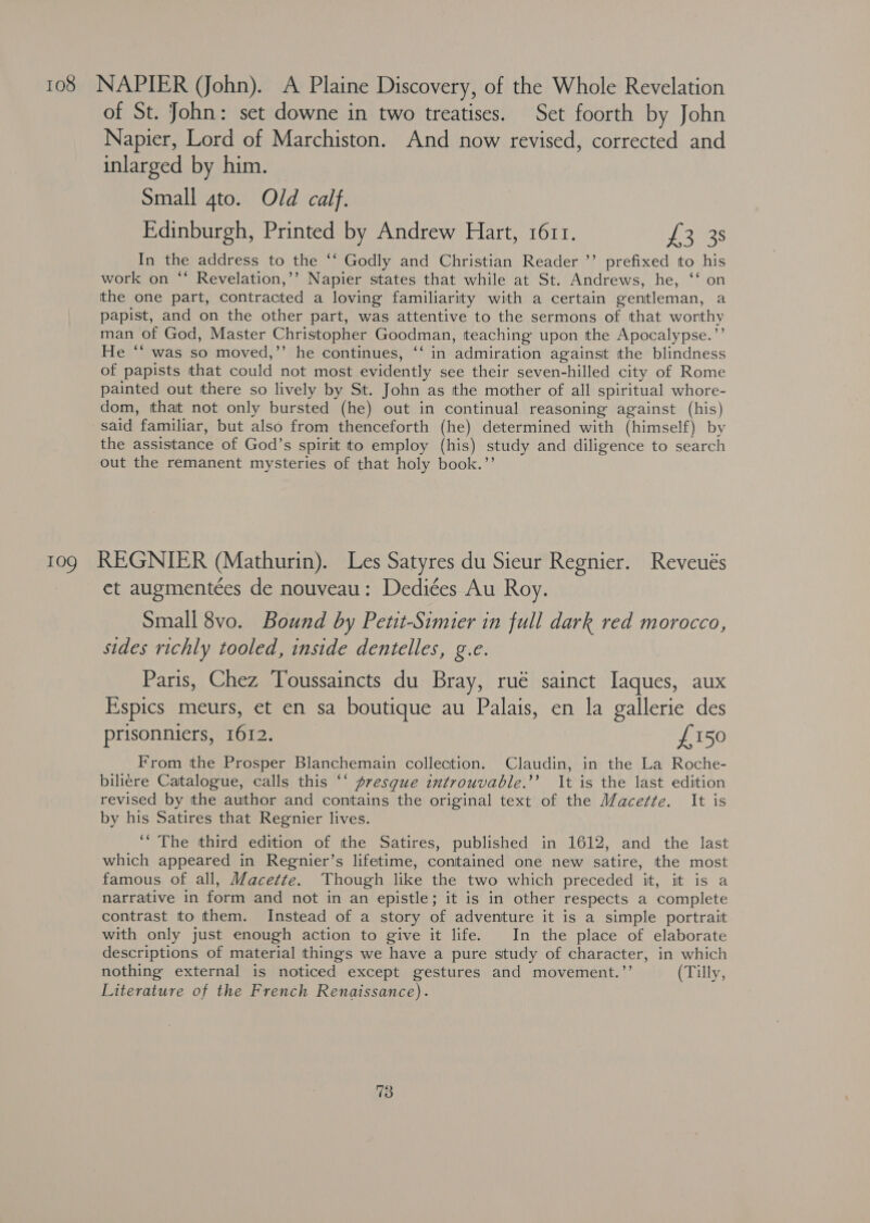 108 NAPIER (John). A Plaine Discovery, of the Whole Revelation of St. John: set downe in two treatises. Set foorth by John Napier, Lord of Marchiston. And now revised, corrected and inlarged by him. Small gto. Old calf. Edinburgh, Printed by Andrew Hart, 1611. pieces: In the address to the ‘‘ Godly and Christian Reader ’’ prefixed to his work on “ Revelation,’’ Napier states that while at St. Andrews, he, ‘‘ on tthe one part, contracted a loving familiarity with a certain gentleman, a papist, and on the other part, was attentive to the sermons of that worthy man of God, Master Christopher Goodman, teaching upon the Apocalypse.”’ He “‘ was so moved,’’ he continues, ‘‘ in admiration against the blindness of papists that could not most evidently see their seven-hilled city of Rome painted out there so lively by St. John as the mother of all spiritual whore- dom, that not only bursted (he) out in continual reasoning against (his) said familiar, but also from thenceforth (he) determined with (himself) by the assistance of God’s spirit to employ (his) study and diligence to search out the remanent mysteries of that holy book.’’ 109 REGNIER (Mathurin). Les Satyres du Sieur Regnier. Reveués et augmentées de nouveau: Dediées Au Roy. Small 8vo. Bound by Petit-Simier in full dark red morocco, sides richly tooled, inside dentelles, g.e. Paris, Chez Toussaincts du Bray, rué sainct Iaques, aux Espics meurs, et en sa boutique au Palais, en la gallerie des prisonniers, 1612. £150 From the Prosper Blanchemain collection. Claudin, in the La Roche- biliere Catalogue, calls this “‘ presque introuvable.’’ It is the last edition revised by the author and contains the original text of the Macefte. It is by his Satires that Regnier lives. ‘“ The third edition of the Satires, published in 1612, and the last which appeared in Regnier’s lifetime, contained one new satire, the most famous of all, Macette. Though like the two which preceded it, it is a narrative in form and not in an epistle; it is in other respects a complete contrast to them. Instead of a story of adventure it is a simple portrait with only just enough action to give it life. In the place of elaborate descriptions of material things we have a pure study of character, in which nothing external is noticed except gestures and movement.”’ (Tilly, Literature of the French Renaissance).