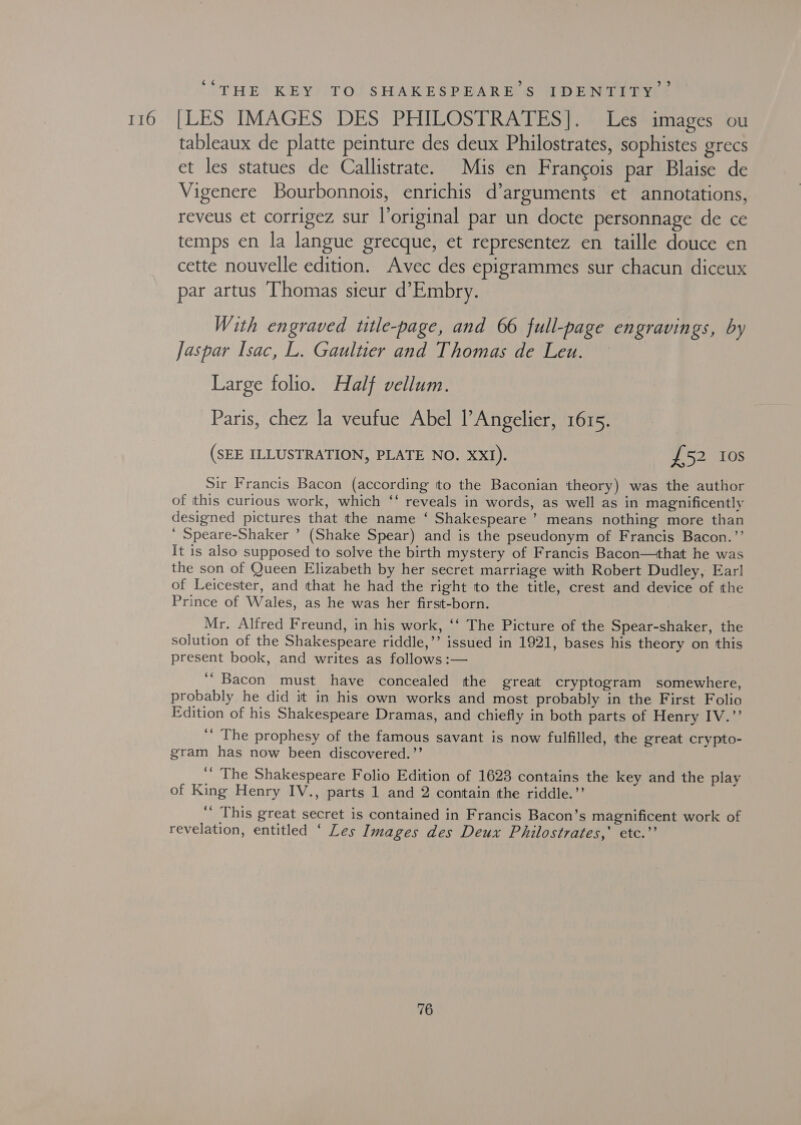 116 ‘ b] ‘THE KEY) TO! SHAKESPEARE S TDENTIDY [LES IMAGES DES PHILOSTRATES]. Les images ou tableaux de platte peinture des deux Philostrates, sophistes grecs et les statues de Callistrate. Mis en Francois par Blaise de Vigenere Bourbonnois, enrichis d’arguments et annotations, reveus et corrigez sur l’original par un docte personnage de ce temps en la langue grecque, et representez en taille douce en cette nouvelle edition. Avec des epigrammes sur chacun diceux par artus Thomas sieur d’Embry. With engraved title-page, and 66 full-page engravings, by Jaspar Isac, L. Gaultier and Thomas de Leu. — Large folio. Half vellum. Paris, chez la veufue Abel l’Angelier, 1615. (SEE ILLUSTRATION, PLATE NO. XXI). £52 10s Sir Francis Bacon (according tto the Baconian theory) was the author of this curious work, which ‘‘ reveals in words, as well as in magnificently designed pictures that the name ‘ Shakespeare’ means nothing more than ‘ Speare-Shaker ’ (Shake Spear) and is the pseudonym of Francis Bacon.”’ It is also supposed to solve the birth mystery of Francis Bacon—that he was the son of Queen Elizabeth by her secret marriage with Robert Dudley, Ear! of Leicester, and that he had the right to the title, crest and device of the Prince of Wales, as he was her first-born. Mr. Alfred Freund, in his work, ‘‘ The Picture of the Spear-shaker, the solution of the Shakespeare riddle,’’ issued in 1921, bases his theory on this present book, and writes as follows :— ‘“ Bacon must have concealed the great cryptogram somewhere, probably he did it in his own works and most probably in the First Folio Edition of his Shakespeare Dramas, and chiefly in both parts of Henny 1 Vinay ‘‘ The prophesy of the famous savant is now fulfilled, the great crypto- gram has now been discovered.’’  The Shakespeare Folio Edition of 1623 contains the key and the play of King Henry IV., parts 1 and 2 contain the riddle.”’ ‘‘ This great secret is contained in Francis Bacon’s magnificent work of revelation, entitled ‘ Les Images des Deux Philostrates,’ etc.”’