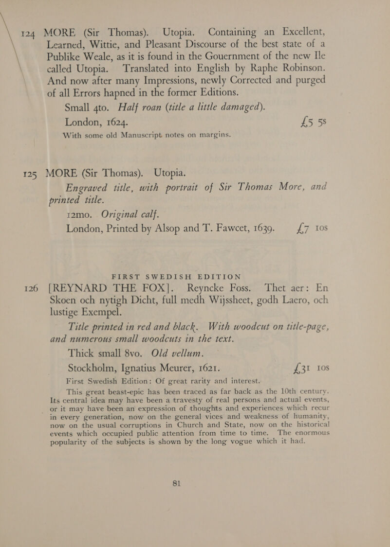 Learned, Wittie, and Pleasant Discourse of the best state of a Publike Weale, as it is found in the Gouernment of the new Ile called Utopia. Translated into English by Raphe Robinson. And now after many Impressions, newly Corrected and purged of all Errors hapned in the former Editions. Small ato. Half roan (title a little damaged). London, 1624. £5 5s With some old Manuscript notes on margins. 126 Engraved title, with portrait of Sir Thomas More, and printed title. 12mo. Original calf. London, Printed by Alsop and T. Fawcet, 1639. £7 Ios FIRST SWEDISH EDITION PREY DN AR Da EtibehOX |.) Reyncke Hoss.- Uhet aer: En Skoen och nytigh Dicht, full medh Wijssheet, godh Laero, och lustige Exempel. Title printed in red and black. With woodcut on title-page, and numerous small woodcuts in the text. Thick small 8vo. Old vellum. Stockholm, Ignatius Meurer, 1621. #31 310s First Swedish Edition: Of great rarity and interest. This great beast-epic has been traced as far back as the 10th century. Its central idea may have been a travesty of real persons and actual events, or it may have been an expression of thoughits and experiences which recur in every generation, now on the general vices and weakness of humanity, now on tthe usual corruptions in Church and State, now on the historical events which occupied public attention from time to time. The enormous popularity of the subjects is shown by the long vogue which it had.