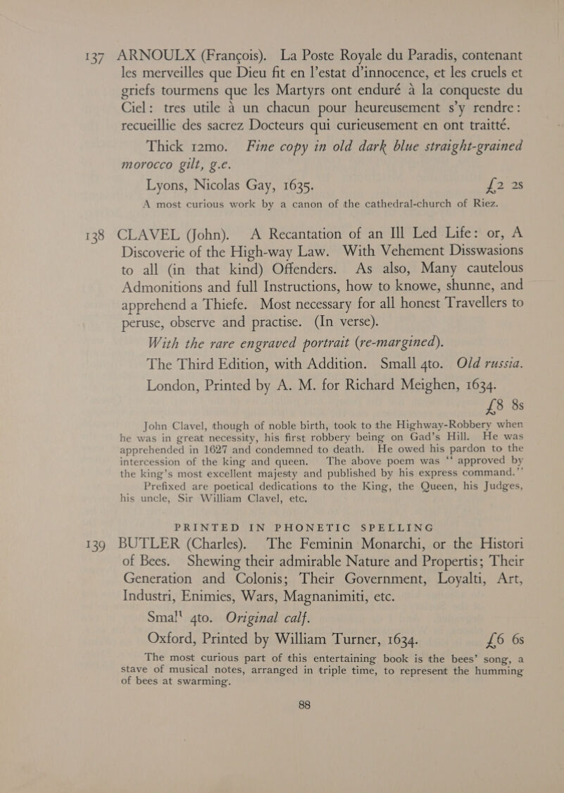 137, ARNOULX (Frangois). La Poste Royale du Paradis, contenant les merveilles que Dieu fit en l’estat d’innocence, et les cruels et griefs tourmens que les Martyrs ont enduré a la conqueste du Ciel: tres utile 4 un chacun pour heureusement s’y rendre: recueillie des sacrez Docteurs qui curieusement en ont traitté. Thick t2mo. Fine copy in old dark blue straight-grained morocco gilt, g.e. Lyons, Nicolas Gay, 1635. 7 2725 A most curious work by a canon of the cathedral-church of Riez. 138 CLAVEL (John). A Recantation of an Ill Led Life: or, A Discoverie of the High-way Law. With Vehement Disswasions to all (in that kind) Offenders. As also, Many cautelous Admonitions and full Instructions, how to knowe, shunne, and apprehend a Thiefe. Most necessary for all honest Travellers to peruse, observe and practise. (In verse). With the rare engraved portrait (re-margined). The Third Edition, with Addition. Small gto. Old russia. London, Printed by A. M. for Richard Meighen, 1634. £8 8s John Clavel, though of noble birth, took to the Highway-Robbery when he was in great necessity, his first robbery being on Gad’s Hill. He was apprehended in 1627 and condemned to death. He owed his pardon to the intercession of the king and queen. The above poem was “‘ approved by the king’s most excellent majesty and published by his express command.”’ Prefixed are poetical dedications to the King, the Queen, his Judges, his uncle, Sir William Clavel, etc. PRINTED IN PHONETIC SPELLING 139 BUTLER (Charles). The Feminin Monarchi, or the Histori of Bees. Shewing their admirable Nature and Propertis; Their Generation and Colonis; Their Government, Loyalti, Art, Industri, Enimies, Wars, Magnanimiti, etc. Smal gto. Original calf. Oxford, Printed by William Turner, 1634. £6 6s The most curious part of this entertaining book is the bees’ song, a stave of musical notes, arranged in triple time, to represent the humming of bees at swarming.