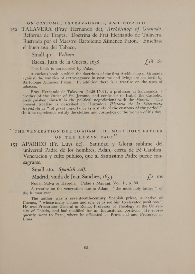 ON COSTUME, EXTRAVAGANCE., AND TOBACCO 152 TALAVERA (Fray Hernando de), Archbishop of Granada. Reforma de Trages. Doctrina de Frai Hernando de Talavera. Ilustrada por el Maestro Bartolome Ximenez Paton. Ensefiase el buen uso del ‘Tabaco. Small gto. Vellum. Baeza, Juan de la Cuesta, 1638. £18 18s This book is unrecorded by Palau. A curious book in which the doctrines of the first Archbishop of Granada against the vanities of extravagance in costume and living are set forth by Bartolomé Ximenez Paton. In addition there is a treatise on the uses of tobacco. Fray Hernando de Talavera (1428-1507), a professor at Salamanca, a brother of the Order of St. Jerome, and confessor to Isabel the Catholic, distinguished himself in the political negotiations with the Moors. The present treatise is described in Hurtado’s Huzstoria de la Literatura Espanola as ‘‘ of great importance as a study of the customs of the period.”’ vIn it he reprehends wittily the clothes and cosmetics of the women of his day. ¢ “THE VENERATION DUE TO ADAM, THE MOST HOLY FATHER ph *p) OF THE SEU MAN] RACE 153 APARICO (Fr. Luys de). Santidad y Gloria sublime del universal Padre de los hombres, Adan, cierta de Fé Catolica. Veneracion y culto publico, que al Santissimo Padre puede con- sagrarse. | Small gto. Spanish calf. Madrid, viuda de Juan Sanchez, 1639. £2 Ios Not in Salva or Heredia. Palau’s Manual, Vol. I., p. 89. A treatise on the veneration due to Adam, “‘ the most holy father the human race. The author was a seventeenth-century Spanish priest, a native of Cuenca, ‘‘ whose many virtues and science raised him to elevated positions.’’ He was Procurator General in Rome, Professor of Theology at the Univer- sity of Toledo, and had qualified for an Inquisitorial position. He subse- quently went to Peru, where he officiated as Provincial and Professor in Lima. x? of 95: