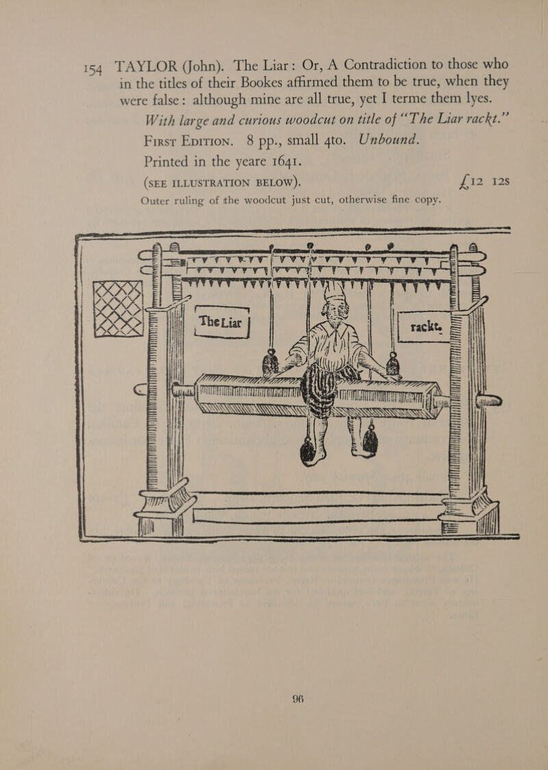 154 TAYLOR (John). The Liar: Or, A Contradiction to those who in the titles of their Bookes afhrmed them to be true, when they were false: although mine are all true, yet I terme them lyes. With large and curious woodcut on title of “The Liar rackt.” Firsr Eprrion. 8 pp., small 4to. Unbound. Printed in the yeare 1641. [2 as (SEE ILLUSTRATION BELOW). Outer ruling of the woodcut just cut, otherwise fine copy. 