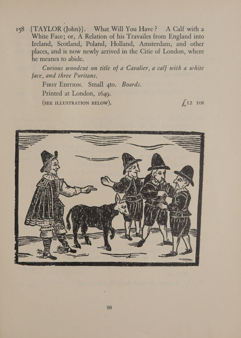 158 [TAYLOR (JJohn)]. What Will You Have? A Calf with a White Face; or, A Relation of his Travailes from England into Ireland, Scotland, Poland, Holland, Amsterdam, and other places, and is now newly arrived in the Citie of London, where he meanes to abide. Curious woodcut on title of a Cavalier, a calf with a white face, and three Puritans. First Eprrion. Small 4to. Boards. Printed at London, 1649. 
