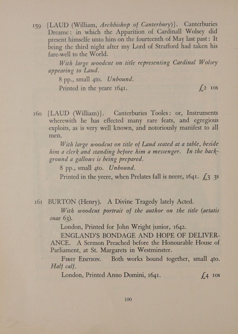 160 Dreame: in which the Apparition of Cardinall Wolsey did present himselfe unto him on the fourteenth of May last past: It being the third night after my Lord of Strafford had taken his fare-well to the World. With large woodcut on title representing Cardinal Wolsey appearing to Laud. 8 pp., small 4to. Unbound. Printed in the yeare 1641. [ORGS [LAUD (William)]. | Canterburies Tooles: or, Instruments wherewith he has effected many rare feats, and egregious exploits, as is very well known, and notoriously manifest to all men. 3 With large woodcut on title of Laud seated at a table, beside him a clerk and standing before him a messenger. In the back- ground a gallows 1s being prepared. 8 pp., small gto. Unbound. Printed in the yeere, when Prelates fall is neere, 1641. £3 38 With woodcut portrait of the author on the ttle (aetatis suae 63). London, Printed for John Wright junior, 1642. ENGLAND’S BONDAGE AND HOPE OF DELIVER- ANCE. A Sermon Preached before the Honourable House of Parliament, at St. Margarets in Westminster. First Eprtion. Both works bound together, small 4to. Half calf. London, Printed Anno Domini, 164r. £4 Ios