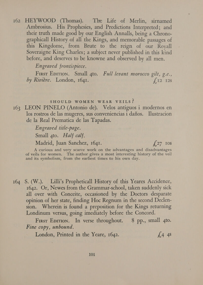 162 HEYWOOD (Thomas). The Life of Merlin, sirnamed Ambrosius. His Prophesies, and Predictions Interpreted: and their truth made good by our English Annalls, being a Chrono- graphicall History of all the Kings, and memories passages of this Kingdome, from Brute to the reign of our. Royall Soveraigne King Charles; a subject never published in this kind before, and deserves to be knowne and observed by all men. Engraved frontispiece. First Eprrion. Small gto. Full levant morocco gilt, g.e., by Riviere. London, 1641. fu NT IS SHOULD WOMEN WEAR VEILS? 163 LEON PINELO (Antonio de). Velos antiguos 1 modernos en los rostros de las mugeres, sus conveniencias 1 dafios. I[lustracion de la Real Prematica de las Tapadas. Engraved title-page. Small 4to. Half calf. Madrid, Juan Sanchez, 1641. 27G 10S A curious and very scarce work on the advantages and disadvantages of veils for women. The author gives a most interesting history of the veil and its symbolism, from the earliest times to his own day. 164 S. (W.). — Lilli’s Propheticall History of this Yeares Accidence, 1642. Or, Newes from the Grammar-school, taken suddenly sick all over with Conceite, occasioned by the Doctors desparate opinion of her state, finding Hoc Regnum in the second Declen- sion. Wherein is found a preposition for the Kings returning Londinum versus, going imediately before the Concord. First Eprrion. In verse throughout. 8 pp., small 4to. Fine copy, unbound. London, Printed in the Yeare, 1642. £4 4s