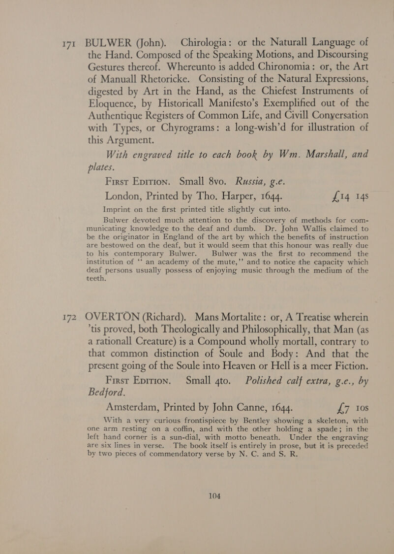 171 BULWER (John). Chirologia: or the Naturall Language of the Hand. Composed of the Speaking Motions, and Discoursing Gestures thereof. Whereunto is added Chironomia: or, the Art of Manuall Rhetoricke. Consisting of the Natural Expressions, digested by Art in the Hand, as the Chiefest Instruments of Eloquence, by Historicall Manifesto’s Exemplified out of the Authentique Registers of Common Life, and Civill Conyersation with Types, or Chyrograms: a long-wish’d for illustration of this Argument. With engraved title to each book by Wm. Marshall, and plates. First Eprrion. Small 8vo. Russia, g.e. London, Printed by Tho. Harper, 1644. £14 14s Imprint on the first printed title slightly cut into. Bulwer devoted much attention to the discovery of methods for com- municating knowledge to the deaf and dumb. Dr. John Wallis claimed to be the originator in England of the art by which the benefits of instruction are bestowed on the deaf, but it would seem that this honour was really due to his contemporary Bulwer. Bulwer was the first to recommend the institution of ‘‘ an academy of the mute,’’ and to notice the capacity which deaf persons usually possess of enjoying music through the medium of the teeth. 172 OVERTON (Richard). Mans Mortalite: or, A Treatise wherein tis proved, both Theologically and Philosophically, that Man (as a rationall Creature) is a Compound wholly mortall, contrary to that common distinction of Soule and Body: And that the present going of the Soule into Heaven or Hell is a meer Fiction. First Eprtton. Small gto. Polished calf extra, g.e., by Bedford. Amsterdam, Printed by John Canne, 1644. £7 Ios With a very curious frontispiece by Bentley showing a skeleton, with one arm resting on a coffin, and with the other holding a spade; in the left hand corner is a sun-dial, with motto beneath. Under the engraving are six lines in verse. The book itself is entirely in prose, but it is preceded by two pieces of commendatory verse by N. C. and S. R.