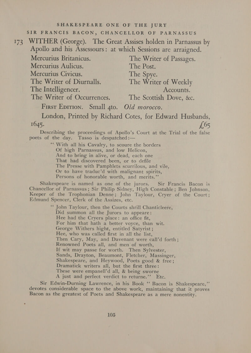 SHAKESPEARE ONE OF THE JURY SIR FRANCIS BACON, CHANCELLOR OF PARNASSUS 173 WITHER (George). The Great Assises holden in Parnassus by Apollo and his Assessours: at which Sessions are arraigned. Mercurius Britanicus. The Writer of Passages. Mercurius Aulicus. The Post: Mercurius Civicus. The Spye. The Writer of Diurnalls. The Writer of Weekly The Intelligencer. Accounts. The Writer of Occurrences. The Scottish Dove, &amp;c. First Eprrion. Small gto. Old morocco. London, Printed by Richard Cotes, for Edward Husbands, 1645. £65 Describing the proceedings of Apollo’s Court at the Trial of the false poets of the day. Tasso is despatched :— ‘* With all his Cavalry, to scoure the borders Of high Parnassus, and low Helicon, And to bring in alive, or dead, each one That had discovered been, or to defile The Presse with Pamphlets scurrilous, and vile, Or to have traduc’d with malignant spirits, Persons of honorable worth, and merits.’’ Shakespeare is named as one of the jurors. Sir Francis Bacon is Chancellor of Parnassus; Sir Philip Sidney, High Constable; Ben Johnson, Keeper of the Trophonian Denne; John Taylour, Cryer of the Court; Edmund Spencer, Clerk of the Assizes, etc. ‘© John Taylour, then the Courts shrill Chanticleere, Did summon all the Jurors to appeare: Hee had the Cryers place: an office fit, For him that hath a better voyce, than wit. George Withers hight, entitled Satyrist ; Hee, who was called first in all the list, Then Cary, May, and Davenant were call’d forth; Renowned Poets all, and men of worth, If wit may passe for worth. Then Sylvester, Sands, Drayton, Beaumont, Fletcher, Massinger, Shakespeare, and Heywood, Poets good &amp; free; Dramatick writers all, but the first three: These were empanell’d all, &amp; being sworne A just and perfect verdict to returne.’’ Etc. Sir Edwin-Durning Lawrence, in his Book ‘‘ Bacon is Shakespeare,”’ devotes considerable space to the above work, maintaining that it proves Bacon as the greatest of Poets and Shakespeare as a mere nonentity.