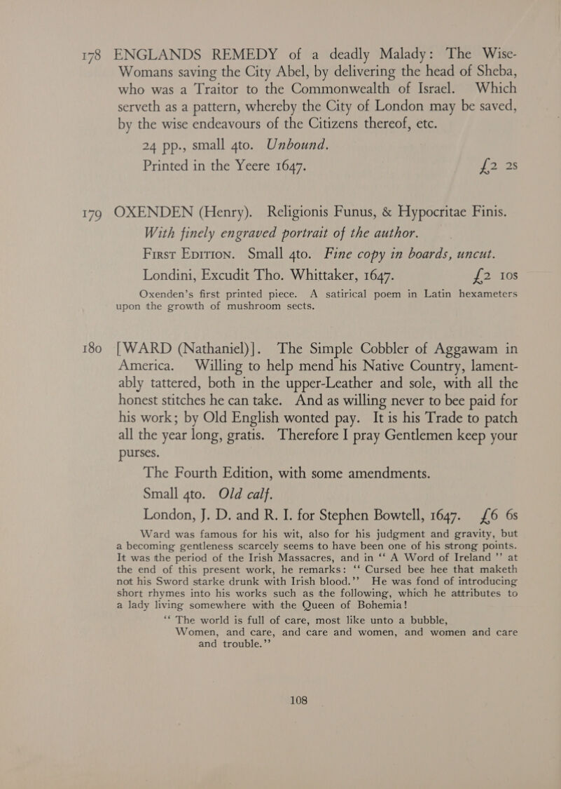 178 ENGLANDS REMEDY of a deadly Malady: The Wise- Womans saving the City Abel, by delivering the head of Sheba, who was a Traitor to the Commonwealth of Israel. Which serveth as a pattern, whereby the City of London may be saved, by the wise endeavours of the Citizens thereof, etc. 24 pp., small gto. Unbound. Printed in the Yeere 1647. oo gas 179 OXENDEN (Henry). Religionis Funus, &amp; Hypocritae Finis. With finely engraved portrait of the author. First Eprrion. Small 4to. Fine copy in boards, uncut. Londini, Excudit Tho. Whittaker, 1647. ey ates Oxenden’s first printed piece. A satirical poem in Latin hexameters upon the growth of mushroom sects. 180 [WARD (Nathaniel)]. The Simple Cobbler of Aggawam in America. Willing to help mend his Native Country, lament- ably tattered, both in the upper-Leather and sole, with all the honest stitches he can take. And as willing never to bee paid for his work; by Old English wonted pay. It is his Trade to patch all the year long, gratis. Therefore I pray Gentlemen keep your purses. The Fourth Edition, with some amendments. Small 4to. Old calf. London, J. D. and R. I. for Stephen Bowtell, 1647. 6 6s Ward was famous for his wit, also for his judgment and gravity, but a becoming gentleness scarcely seems to have been one of his strong points. It was tthe period of the Irish Massacres, and in ‘‘ A Word of Ireland ”’ at the end of this present work, he remarks: ‘‘ Cursed bee hee that maketh not his Sword starke drunk with Irish blood.’’ He was fond of introducing short rhymes into his works such as the following, which he attributes to a lady living somewhere with the Queen of Bohemia! ‘* The world is full of care, most like unto a bubble, Women, and care, and care and women, and women and care and trouble.’’