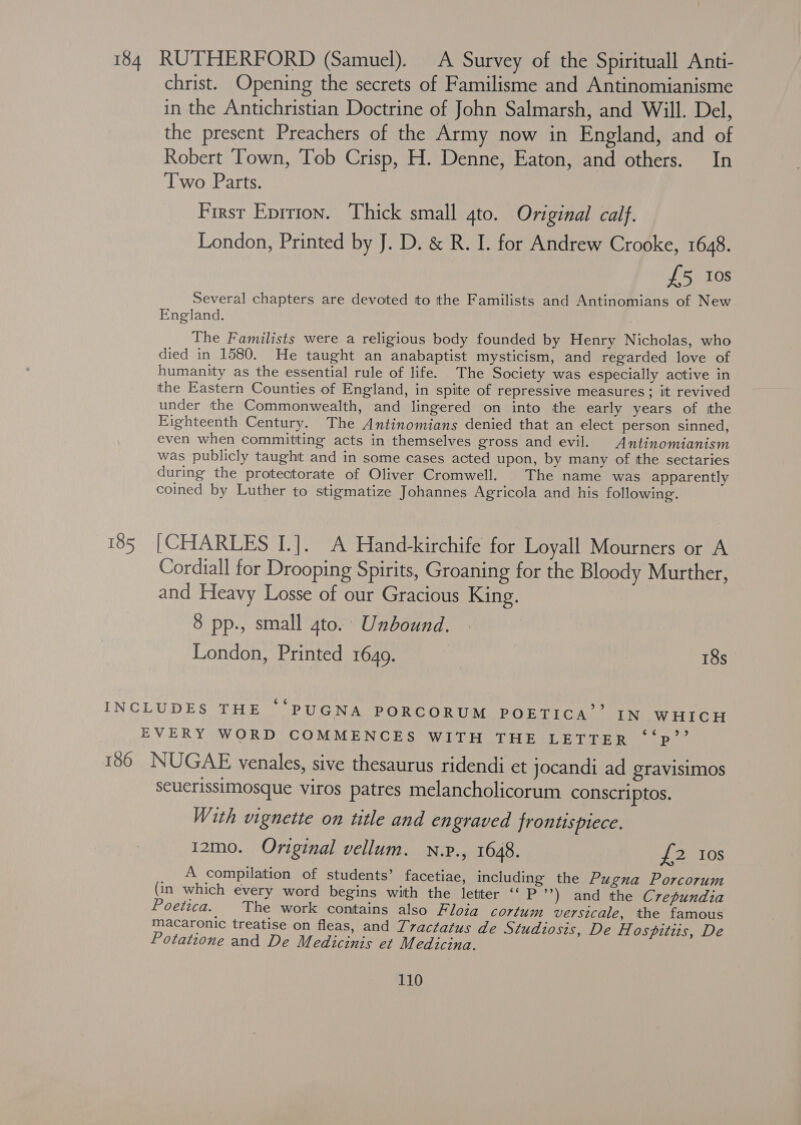 184 RUTHERFORD (Samuel). A Survey of the Spirituall Anti- christ. Opening the secrets of Familisme and Antinomianisme in the Antichristian Doctrine of John Salmarsh, and Will. Del, the present Preachers of the Army now in England, and of Robert Town, Tob Crisp, H. Denne, Eaton, and others. In Two Parts. First Eprrion. Thick small 4to. Original calf. London, Printed by J. D. &amp; R. I. for Andrew Crooke, 1648. £5 Ios Several chapters are devoted to the Familists and Antinomians of New England. The Familists were a religious body founded by Henry Nicholas, who died in 1580. He taught an anabaptist mysticism, and regarded love of humanity as the essential rule of life. The Society was especially active in the Eastern Counties of England, in spite of repressive measures; it revived under the Commonwealth, and lingered on into the early years of tthe Eighteenth Century. The Antinomians denied that an elect person sinned, even when committing acts in themselves gross and evil. Antinomianism was publicly taught and in some cases acted upon, by many of the sectaries during the protectorate of Oliver Cromwell. The name was apparently coined by Luther to stigmatize Johannes Agricola and his following. 185 [CHARLES I.]. A Hand-kirchife for Loyall Mourners or A Cordiall for Drooping Spirits, Groaning for the Bloody Murther, and Heavy Losse of our Gracious King. 8 pp., small gto. Unbound. London, Printed 1649. 18s INCLUDES THE “'PUGNA PORCORUM POETICA’’ IN WHICH EVERY WORD COMMENCES WITH THE LETTER ‘‘p’? 186 NUGAE venales, sive thesaurus ridendi et jocandi ad gravisimos seuerissimosque viros patres melancholicorum conscriptos. With vignette on title and engraved frontispiece. I2mo. Original vellum. n.v., 1648. £2 Ios A compilation of students’ facetiae, including the Pugna Porcorum (in which every word begins with the letter ‘“‘ P ’) and the Crepundia Poetica. The work contains also Floia cortum versicale, the famous macaronic treatise on fleas, and T7actatus de Studiosis, De H ospitits, De Potatione and De Medicinis et Medicina.