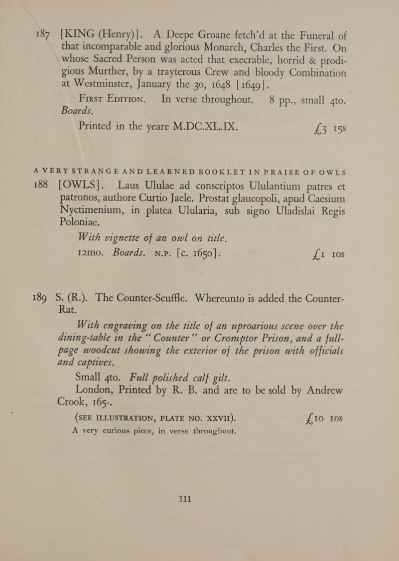 187 [KING (Henry)]. A Deepe Groane fetch’d at the Funeral of that incomparable and glorious Monarch, Charles the First. On whose Sacred Person was acted that execrable, horrid &amp; prodi- gious Murther, by a trayterous Crew and bloody Combination at Westminster, January the 30, 1648 | 1649]. First Epirion. In verse throughout. 8 pp., small ato. Boards. Printed in the yeare M.DC.XL.IX. £3 158 A VERY STRANGE AND LEARNED BOOKLET IN PRAISE OF OWLS 188 [OWLS]. Laus Ululae ad conscriptos Ululantium patres et patronos, authore Curtio Jacle. Prostat glaucopoli, apud Caesium Nyctimenium, in platea Ulularia, sub signo Uladislai Regis Poloniae. With vignette of an owl on title. 12mo. Boards. n.v. [c. 1650]. £1 Ios 189 S.(R.). The Counter-Scuffle. Whereunto is added the Counter- Rat. | With engraving on the title of an uproarious scene over the dining-table in the “ Counter” or Cromptor Prison, and a full- page woodcut showing the exterior of the prison with officials and captives. Small 4to. Full polished calf gilt. London, Printed by R. B. and are to be sold by Andrew Crook, 165-. (SEE ILLUSTRATION, PLATE NO. XXVII). £10 Ios A very curious piece, in verse throughout.