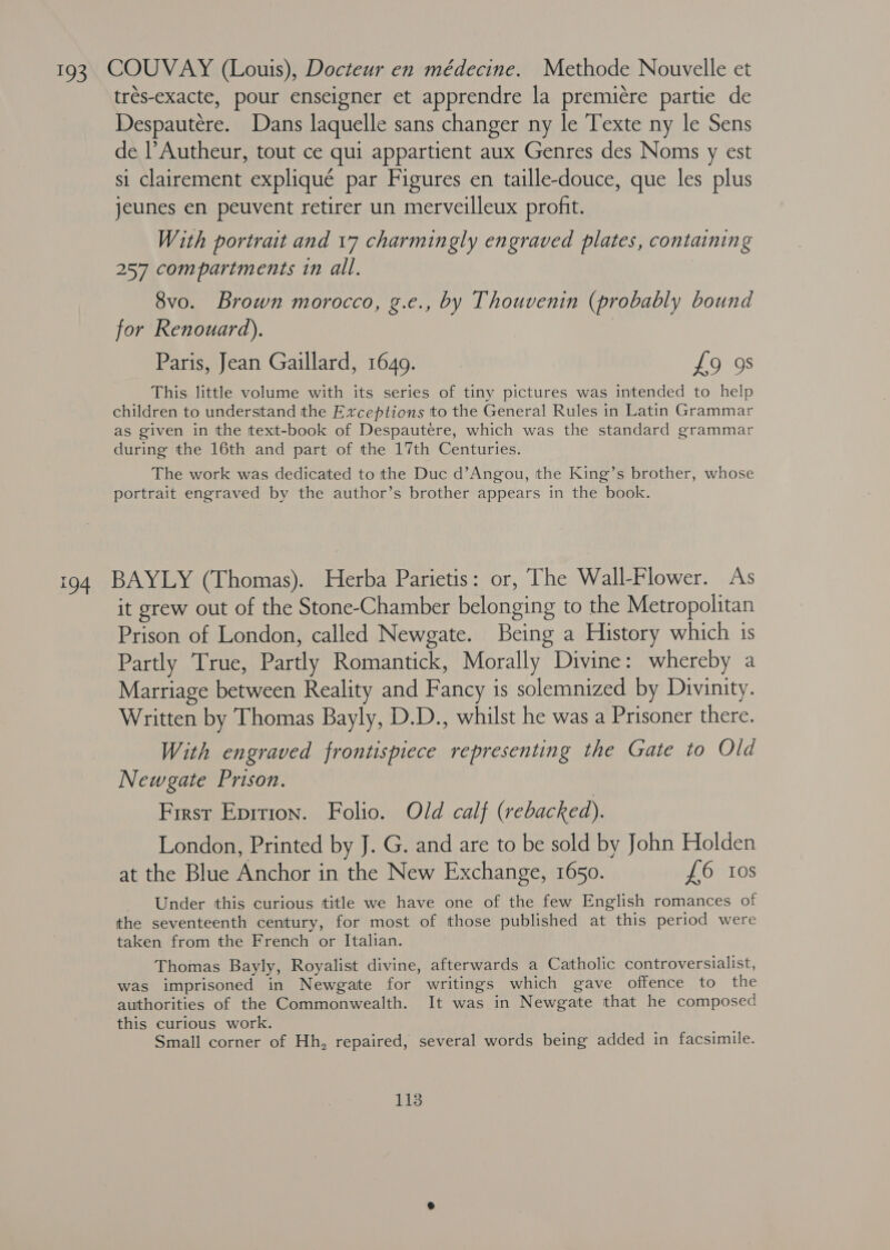 193 COUVAY (Louis), Docteur en médecine. Methode Nouvelle et trés-exacte, pour enseigner et apprendre la premicre partie de Despautére. Dans laquelle sans changer ny le Texte ny le Sens de l’Autheur, tout ce qui appartient aux Genres des Noms y est si clairement expliqué par Figures en taille-douce, que les plus jeunes en peuvent retirer un merveilleux profit. With portrait and 17 charmingly engraved plates, containing 257 compartments tn all. 8vo. Brown morocco, g.e., by Thouvenin (probably bound for Renouard). Paris, Jean Gaillard, 1649. £9 9s This little volume with its series of tiny pictures was intended to help children to understand the Exceptions to the General Rules in Latin Grammar as given in the texit-book of Despautere, which was the standard grammar during the 16th and part of the 17th Centuries. The work was dedicated to the Duc d’Angou, the King’s brother, whose portrait engraved by the author’s brother appears in the book. 194 BAYLY (Thomas). Herba Parietis: or, The Wall-Flower. As it grew out of the Stone-Chamber belonging to the Metropolitan Prison of London, called Newgate. Being a History which is Partly True, Partly Romantick, Morally Divine: whereby a Marriage between Reality and Fancy is solemnized by Divinity. Written by Thomas Bayly, D.D., whilst he was a Prisoner there. With engraved frontispiece representing the Gate to Old Newgate Prison. First Eprtion. Folio. Old calf (rebacked). London, Printed by J. G. and are to be sold by John Holden at the Blue Anchor in the New Exchange, 1650. £6 tos Under this curious title we have one of the few English romances of the seventeenth century, for most of those published at this period were taken from the French or Italian. Thomas Bayly, Royalist divine, afterwards a Catholic controversialist, was imprisoned in Newgate for writings which gave offence to the authorities of the Commonwealth. It was in Newgate that he composed this curious work. Small corner of Hh, repaired, several words being added in facsimile.